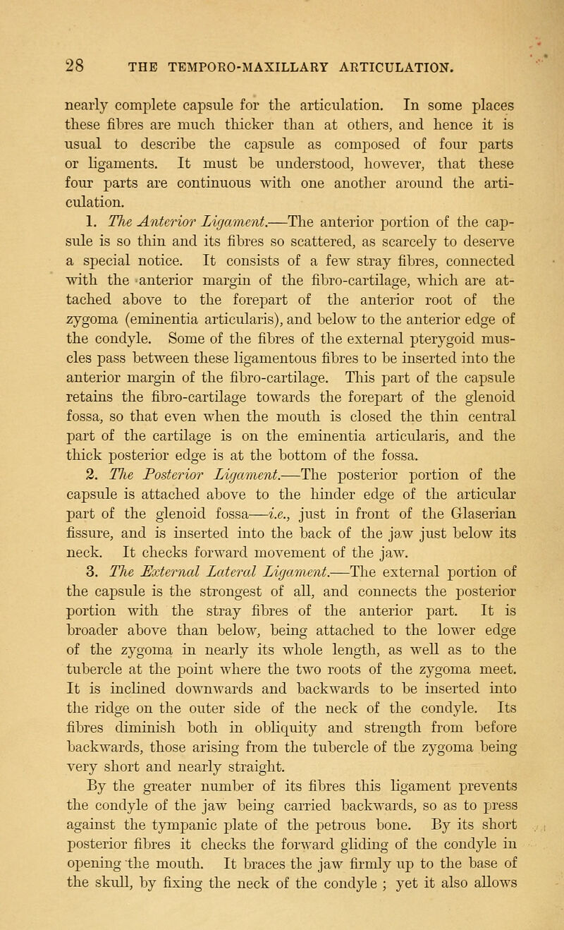 nearly complete capsule for the articulation. In some places tliese filtres are much tliicker than at others, and hence it is usual to describe the capsule as composed of four parts or ligaments. It must be understood, however, that these four parts are continuous with one another around the arti- culation. 1. The Anterior Ligament.—The anterior portion of the cap- sule is so thin and its fibres so scattered, as scarcely to deserve a special notice. It consists of a few stray fibres, connected with the anterior margin of the fibro-cartilage, which are at- tached above to the forepart of the anterior root of the zygoma (eminentia articularis), and below to the anterior edge of the condyle. Some of the fibres of the external pterygoid mus- cles pass between these ligamentous fibres to be inserted into the anterior margin of the fibro-cartilage. This part of the capsule retains the fibro-cartilage towards the forepart of the glenoid fossa, so that even when the mouth is closed the thin central part of the cartilage is on the eminentia articularis, and the thick posterior edge is at the bottom of the fossa. 3. The Posterior Ligament.—The posterior portion of the capsule is attached above to the hinder edge of the articular part of the glenoid fossa—i.e., just in front of the Glaserian fissure, and is inserted into the back of the jaw just below its neck. It checks forward movement of the jaw. 3. The External Lateral Ligament.—The external portion of the capsule is the strongest of all, and connects the posterior portion with the stray fibres of the anterior part. It is broader above than below, being attached to the lower edge of the zygoma in nearly its whole length, as well as to the tubercle at the point where the two roots of the zygoma meet. It is inclined downwards and backwards to be inserted into the ridge on the outer side of the neck of the condyle. Its fibres diminish both in obliquity and strength from before backwards, those arising from the tubercle of the zygoma being very short and nearly straight. By the greater number of its fibres this ligament prevents the condyle of the jaw being carried backwards, so as to press against the tympanic plate of the petrous bone. By its short posterior fibres it checks the forward gliding of the condyle in opening the mouth. It braces the jaw firmly up to the base of the skull, by fixing the neck of the condyle ; yet it also allows