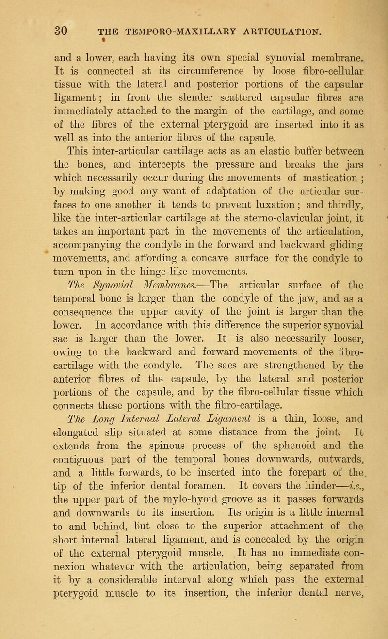 t and a lower, eacli having its own special synovial membrane. It is connected at its circumference by loose fibro-cellular tissue with the lateral and posterior portions of the capsular ligament; in front the slender scattered capsular fibres are immediately attached to the margin of the cartilage, and some of the fibres of the external pterygoid are inserted into it as well as into the anterior fibres of the capsule. This inter-articular cartilage acts as an elastic buffer between the bones, and intercepts the pressure and breaks the jars which necessarily occur during the movements of mastication ; by making good any want of adaptation of the articular sur- faces to one another it tends to prevent luxation; and thirdly, like the inter-articular cartilage at the sterno-clavicular joint, it takes an important part in the movements of the articulation, accompanying the condyle in the forward and backward gliding- movements, and affording a concave sm^face for the condyle to turn upon in the hinge-like movements. TJie Synovial Memhranes.—The articular surface of the temporal bone is larger than the condyle of the jaw, and as a consequence the upper cavity of the joint is larger than the lower. In accordance with this difference the superior synovial sac is larger than the lower. It is also necessarily looser, owing to the backward and forward movements of the fibro- cartilage with the condyle. The sacs are strengthened by the anterior fibres of the capsule, by the lateral and posterior portions of the capsule, and by the fibro-cellular tissue which connects these portions with the fibro-cartilage. The Long Internal Lateral Ligainent is a thin, loose, and elongated slip situated at some distance from the joint. It extends from the spinous process of the sphenoid and the contiguous part of the temporal bones downwards, outwards, and a little forwards, to be inserted into the forepart of the. tip of the inferior dental foramen. It covers the hinder—i.e., the upper part of the mylo-hyoid groove as it passes forwards and downwards to its insertion. Its origin is a little internal to and behind, but close to the superior attachment of the short internal lateral ligament, and is concealed by the origin of the external pterygoid muscle. It has no immediate con- nexion whatever with the articulation, being separated from it by a considerable interval along which pass the external pterygoid muscle to its insertion, the inferior dental nerve.