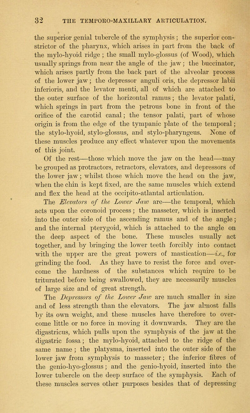 the superior genial tubercle of the symphysis ; the superior con- strictor of the pharynx, which arises in part from the hack of the mylo-hyoid ridge ; the small mylo-giossus (of Wood), which usually springs from near the angle of the jaw; the buccinator, which arises partly from the back part of the alveolar process of the lower jaw; the depressor anguli oris, the depressor labii inferioris, and the levator menti, all of which are attached to the outer surface of the horizontal ramus; the levator palati, which springs in part from the petrous bone in front of the orifice of the carotid canal; the tensor palati, part of whose origin is from the edge of the tympanic plate of the temporal; the stylo-hyoid, stylo-glossus, and stylo-pharyngeus. None of these muscles produce any effect whatever upon the movements of tliis joint. Of the rest—those which move the jaw on the head—may be grouped as protractors, retractors, elevators, and depressors of the lower jaw; whilst those which move the head on the jaw, when the chin is kept fixed, are the same muscles which extend and flex the head at the occipito-atlantal articulation. The Elevators of the Lower Jaw are—the temporal, which acts upon the coronoid process; the masseter, which is inserted into the outer side of the ascending ramus and of the angle; and the internal pterygoid, which is attached to the angle on the deep aspect of the bone. These muscles usually act together, and by bringing the lower teeth forcibly into contact with the upper are the great powers of mastication—i.e., for grinding the food. As they have to resist the force and over- come the hardness of the substances which require to be triturated before being swallowed, they are necessarily muscles of large size and of great strength. The Depressors of the Lower Jaw are much smaller in size and of less strength than the elevators. The jaw almost faUs by its own weight, and these muscles have therefore to over- come little or no force in moving it downwards. They are the digastricus, which pulls upon the symphysis of the jaw at the digastric fossa; the mylo-hyoid, attached to the ridge of the same name ; the platysma, inserted into the outer side of the lower jaw from symphysis to masseter; the inferior fibres of the genio-hyo-giossus; and the genio-hyoid, inserted into the lower tubercle on the deep sm-face of the symphysis. Each of these muscles serves other purposes besides that of depressing