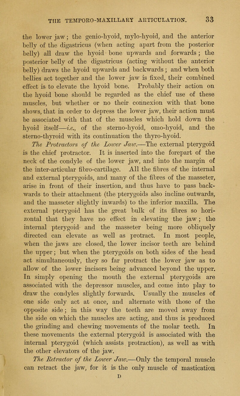 the lower jaw; the genio-hyoid, mylo-liyoid, and the anterior belly of the digastricus (when acting apart from the posterior belly) all draw the hyoid bone upwards and forwards ; the posterior beUy of the digastriens (acting without the anterior belly) draws the hyoid upwards and backwards ; and when both bellies act together and the lower jaw is fixed, their combined effect is- to elevate the hyoid bone. Probably their action on the hyoid bone should be regarded as the chief use of these muscles, but whether or no their connexion with that bone shows, that in order to depress the lower jaw, then action must be associated with that of the muscles which hold down the hyoid itself—i.e., of the sterno-hyoid, omo-hyoid, and the sterno-thyroid with its continuation the thyro-hyoid. The Protractors of the Lower Jaw.—The external pterygoid is the chief protractor. It is inserted into the forepart of the neck of the condyle of the lower jaw, and into the margin of the inter-articular fibro-cartilage. All the fibres of the internal and external pterygoids, and many of the fibres of the masseter, arise in front of their insertion, and thus have to pass back- wards to their attachment (the pterygoids also incline outwards, and the masseter slightly inwards) to the inferior maxilla. The external pterygoid has the great bulk of its fibres so hori- zontal that they have no effect in elevating the jaw; the internal pterygoid and the masseter being more obliquely directed can elevate as well as protract. In most people, when the jaws are closed, the lower incisor teeth are behind the upper; but when the pterygoids on both sides of the head act simultaneously, they so far protract the lower jaw as to allow of the lower incisors being advanced beyond the upper. In simply opening the mouth the external pterygoids are associated with the depressor muscles, and come into play to draw the condyles slightly forwards. Usually the muscles of one side only act at once, and alternate with those of the opposite side; in this way the teeth are moved away from the side on which the muscles are acting, and thus is produced the grinding and chewing movements of the molar teeth. In these movements the external pterygoid is associated with the internal pterygoid (which assists protraction), as well as with the other elevators of the jaw. The Retractor of the Lower Jaw.—Only the temporal muscle can retract the jaw, for it is the only muscle of mastication D