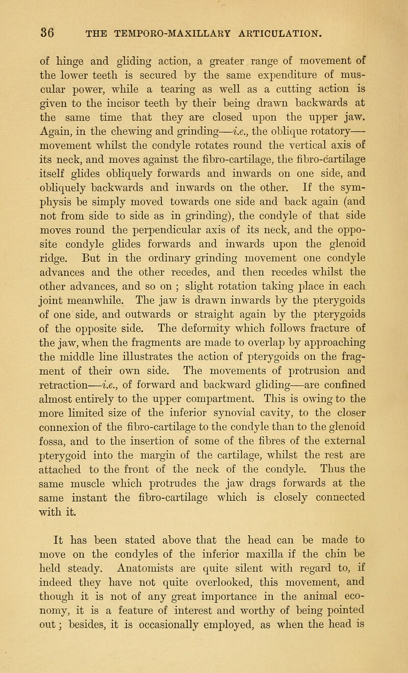 of Hnge and gliding action, a greater range of movement of the lower teeth is secured by the same expenditure of mus- cular power, while a tearing as well as a cutting action is given to the incisor teeth by their being drawn backwards at the same time that they are closed upon the upper jaw. Again, in the chewing and grinding—i.e., the oblique rotatory— movement whilst the condyle rotates round the vertical axis of its neck, and moves agaiust the fibro-cartilage, the fibro-cartilage itself glides obliquely forwards and inwards on one side, and obhquely backwards and inwards on the other. If the sym- physis be simply moved towards one side and back again (and not from side to side as in gi^indnig), the condyle of that side moves round the perpendicular axis of its neck, and the oppo- site condyle glides forwards and inwards upon the glenoid ridge. But in the ordinary grinding movement one condyle advances and the other recedes, and then recedes whilst the other advances, and so on ; slight rotation taking place in each joint meanwhile. The jaw is drawn inwards by the pterygoids of one side, and outwards or straight again by the pterygoids of the opposite side. The deformity which follows fracture of the jaw, when the fragments are made to overlap by approaching the middle line illustrates the action of pterygoids on the frag- ment of their own side. The movements of protrusion and retraction—i.e., of forward and backward ghding—are confined almost entirely to the upper compartment. This is owing to the more limited size of the inferior synovial cavity, to the closer connexion of the fibro-cartilage to the condyle than to the glenoid fossa, and to the insertion of some of the fibres of the external pterygoid into the margin of the cartilage, whilst the rest are attached to the front of the neck of the condyle. Thus the same muscle which protrudes the jaw drags forwards at the same instant the fibro-cartilage which is closely connected with it. It has been stated above that the head can be made to move on the condyles of the inferior maxilla if the chin be held steady. Anatomists are quite silent with regard to, if indeed they have not quite overlooked, this movement, and though it is not of any great importance in the animal eco- nomy, it is a feature of interest and worthy of being pointed out; besides, it is occasionally employed, as when the head is