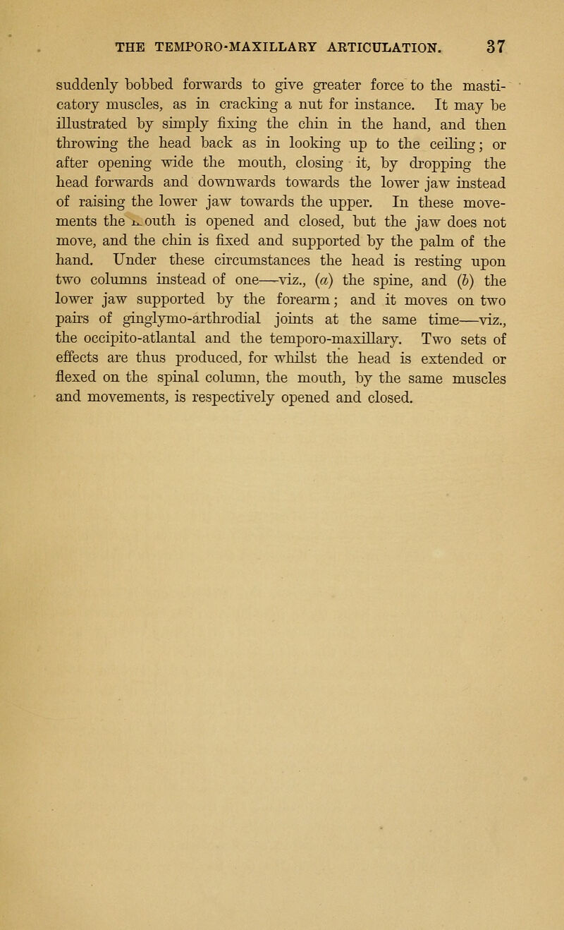 suddenly bobbed forwards to give greater force to the masti- catory muscles, as in cracking a nut for instance. It may be illustrated by simply fixing the cbin in the hand, and then throwing the head back as in looking up to the ceiling; or after opening wide the mouth, closing it, by dropping the head forwards and downwards towards the lower jaw instead of raising the lower jaw towards the upper. In these move- ments the ix-outh is opened and closed, but the jaw does not move, and the chin is fixed and supported by the palm of the hand. Under these circumstances the head is resting upon two columns instead of one—-viz., {a) the spine, and (b) the lower jaw supported by the forearm; and it moves on two pairs of ginglymo-arthrodial joints at the same time—viz., the occipito-atlantal and the temporo-maxillary. Two sets of effects are thus produced, for whilst the head is extended or flexed on the spinal column, the mouth, by the same muscles and movements, is respectively opened and closed.