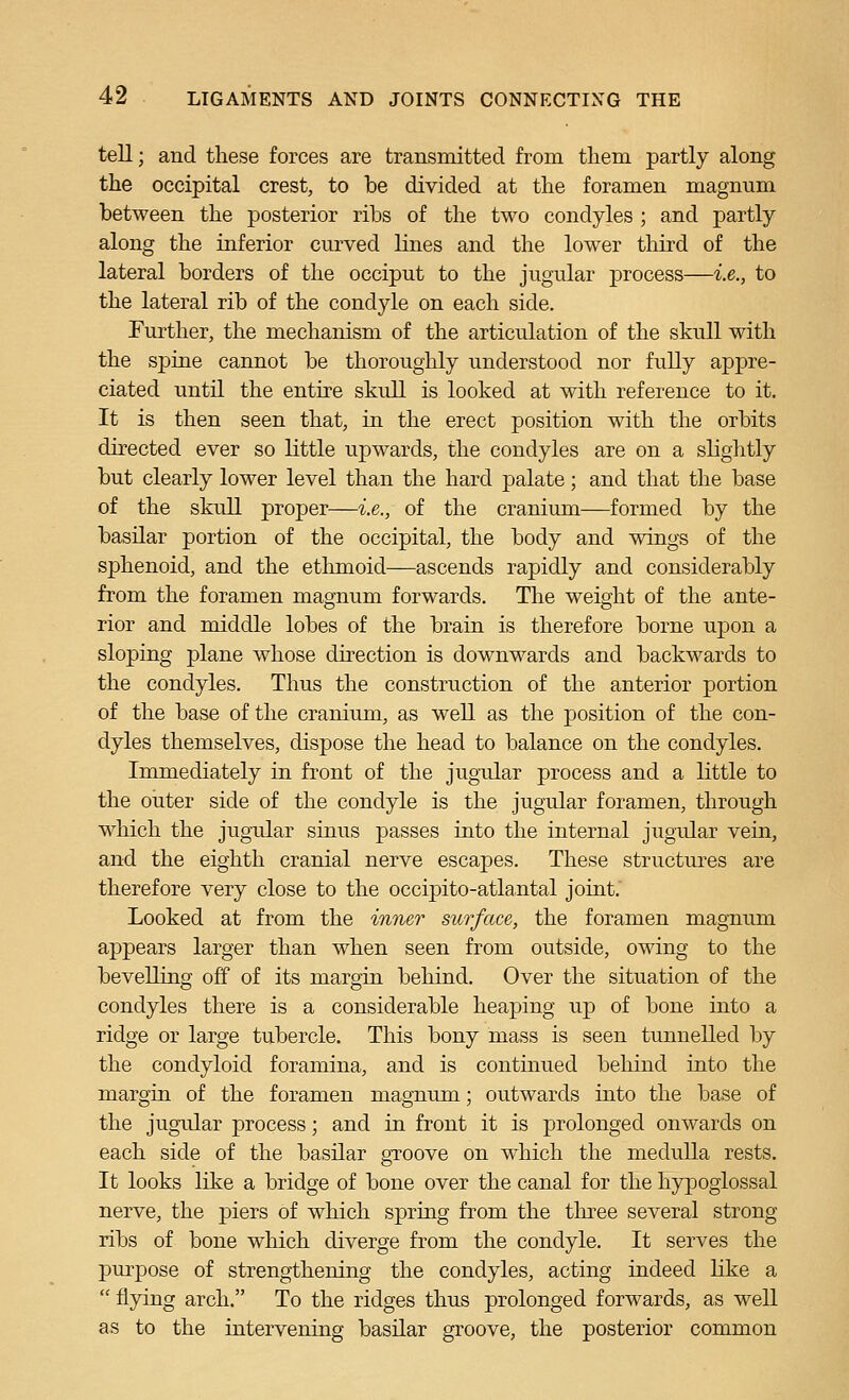 tell; and these forces are transmitted from them partly along the occipital crest, to be divided at the foramen magnum between the posterior ribs of the two condyles ; and partly along the inferior curved lines and the lower third of the lateral borders of the occiput to the jugular process—i.e., to the lateral rib of the condyle on each side. Further, the mechanism of the articulation of the skull with the spine cannot be thoroughly understood nor fully appre- ciated until the entire skull is looked at with reference to it. It is then seen that, in the erect position with the orbits directed ever so little upwards, the condyles are on a slightly but clearly lower level than the hard palate; and that the base of the skull proper—i.e., of the cranium—formed by the basilar portion of the occipital, the body and wings of the sphenoid, and the ethmoid—ascends rapidly and considerably from the foramen magnum forwards. The weight of the ante- rior and middle lobes of the brain is therefore borne upon a sloping plane whose dhection is downwards and backwards to the condyles. Thus the construction of the anterior portion of the base of the cranium, as well as the position of the con- dyles themselves, dispose the head to balance on the condyles. Immediately in front of the jugular process and a little to the outer side of the condyle is the jugular foramen, through which the jugular sinus passes into the internal jugular vein, and the eighth cranial nerve escapes. These structures are therefore very close to the occipito-atlantal joint. Looked at from the inner surface, the foramen magnum appears larger than when seen from outside, owing to the bevelling off of its margin behind. Over the situation of the condyles there is a considerable heaping up of bone into a ridge or large tubercle. This bony mass is seen tunnelled by the condyloid foramina, and is continued behind into the margin of the foramen magnum; outwards into the base of the jugular process; and in front it is prolonged onwards on each side of the basilar gTOOve on which the medulla rests. It looks like a bridge of bone over the canal for the hypoglossal nerve, the piers of which spring from the tlu-ee several strong ribs of bone which diverge from the condyle. It serves the purpose of strengthening the condyles, acting indeed like a  flying arch. To the ridges thus prolonged forwards, as well as to the intervening basilar groove, the posterior common