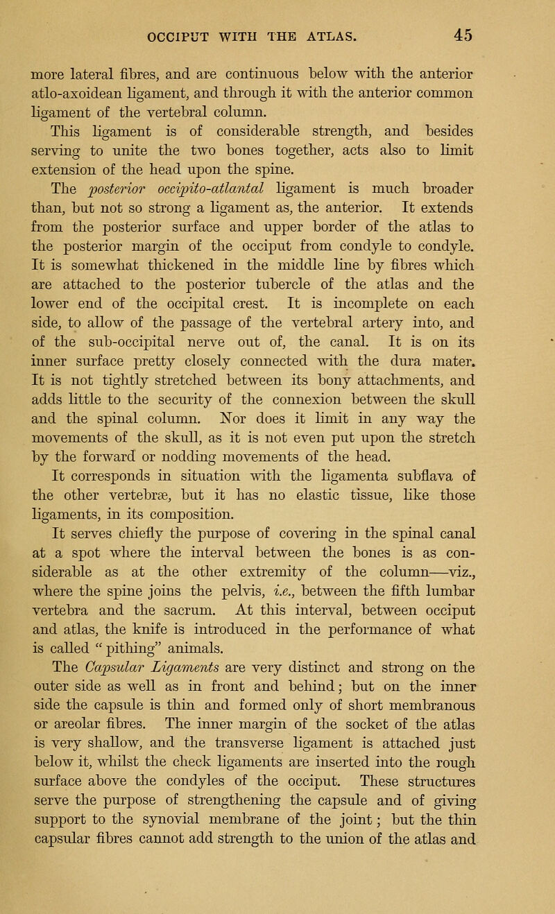 more lateral fibres, and are continuous below with the anterior atlo-axoidean ligament, and through it with the anterior common ligament of the vertebral column. This ligament is of considerable strength, and besides serving to unite the two bones together, acts also to limit extension of the head upon the spine. The posterior occipito-atlantal ligament is much broader than, but not so strong a ligament as, the anterior. It extends from the posterior sirrface and upper border of the atlas to the posterior margin of the occiput from condyle to condyle. It is somewhat thickened in the middle line by fibres which are attached to the posterior tubercle of the atlas and the lower end of the occipital crest. It is incomplete on each side, to allow of the passage of the vertebral artery into, and of the sub-occipital nerve out of, the canal. It is on its inner surface pretty closely connected with the dm-a mater. It is not tightly stretched between its bony attachments, and adds little to the security of the connexion between the skull and the spinal column. I^or does it limit in any way the movements of the skull, as it is not even put upon the stretch by the forward or nodding movements of the head. It corresponds in situation with the ligamenta subflava of the other vertebrae, but it has no elastic tissue, Kke those Kgaments, in its composition. It serves chiefly the purpose of covering in the spinal canal at a spot where the interval between the bones is as con- siderable as at the other extremity of the column—viz., where the spine joins the pelvis, i.e., between the fifth lumbar vertebra and the sacrum. At this interval, between occiput and atlas, the knife is introduced in the performance of what is called pithing animals. The Capsular Ligaments are very distinct and strong on the outer side as well as in front and behind; but on the inner side the capsule is thin and formed only of short membranous or areolar fibres. The inner margin of the socket of the atlas is very shallow, and the transverse ligament is attached just below it, whilst the check hgaments are inserted into the rough surface above the condyles of the occiput. These structures serve the purpose of strengthening the capsule and of giving support to the synovial membrane of the joint; but the thin capsular fibres cannot add strength to the union of the atlas and