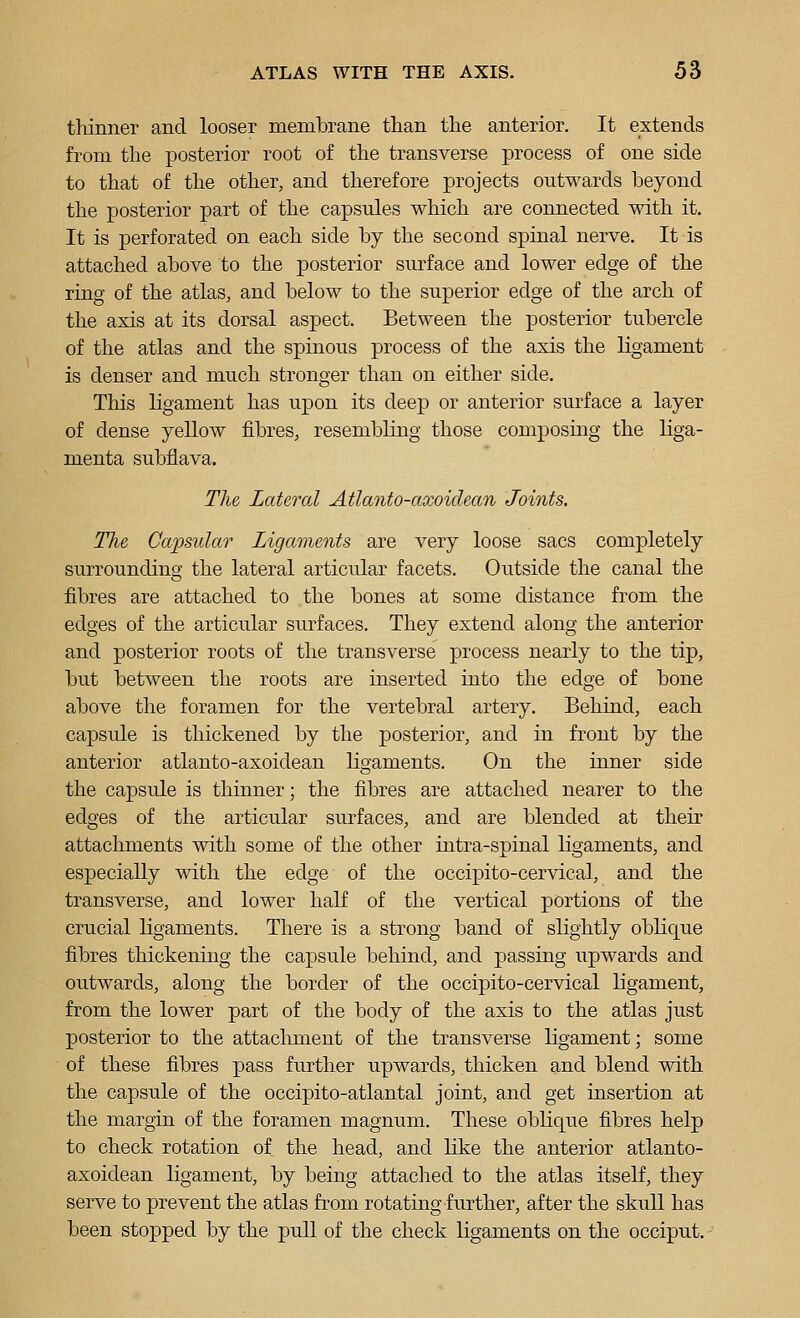 thinner and looser membrane than the anterior. It extends from the jDOsterior root of the transverse process of one side to that of the other, and therefore projects outwards beyond the posterior part of the capsules which are connected with it. It is perforated on each side by the second spinal nerve. It is attached above to the posterior surface and lower edge of the ring of the atlas, and below to the superior edge of the arch of the axis at its dorsal aspect. Between the posterior tubercle of the atlas and the spinous process of the axis the ligament is denser and much stronger than on either side. This ligament has upon its deep or anterior surface a layer of dense yellow fibres, resembling those composing the liga- menta subflava. The Lateral Atlanto-axoidean Joints. The Capsular Ligaments are very loose sacs completely surrounding the lateral articular facets. Outside the canal the fibres are attached to the bones at some distance from the edges of the articular surfaces. They extend along the anterior and posterior roots of the transverse process nearly to the tip, but between the roots are inserted into the edge of bone above the foramen for the vertebral artery. Behind, each capsule is thickened by the posterior, and in front by the anterior atlanto-axoidean ligaments. On the inner side the capsule is thinner; the fibres are attached nearer to the edges of the articular surfaces, and are blended at their attachments with some of the other intra-spinal ligaments, and especially with the edge of the occipito-cervical, and the transverse, and lower half of the vertical portions of the crucial ligaments. There is a strong band of slightly oblique fibres thickening the capsule behind, and passing upwards and outwards, along the border of the occipito-cervical ligament, from the lower part of the body of the axis to the atlas just posterior to the attachment of the transverse ligament; some of these fibres pass further upwards, thicken and blend with the capsule of the occipito-atlantal joint, and get insertion at the margin of the foramen magnum. These obKque fibres help to check rotation of the head, and like the anterior atlanto- axoidean ligament, by being attached to the atlas itself, they serve to prevent the atlas from rotating further, after the skull has been stopped by the pull of the check ligaments on the occiput.-