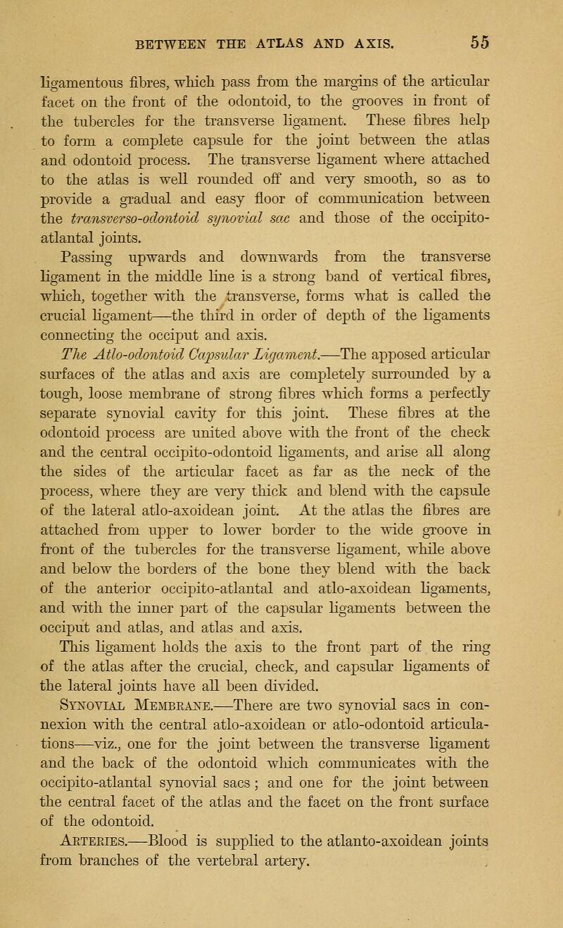 ligamentous fibres, which pass from the margins of the articular facet on the front of the odontoid, to the grooves in front of the tubercles for the transveree ligament. These fibres help to form a complete capsule for the joint between the atlas and odontoid process. The transverse ligament where attached to the atlas is well roimded off and very smooth, so as to provide a gTadual and easy floor of commimication between the transverso-odontoid synovial sac and those of the occipito- atlantal joints. Passing upwards and downwards from the transverse ligament in the middle line is a strong band of vertical fibres, which, together with the transverse, forms what is called the crucial ligament—the third in order of depth of the ligaments connecting the occiput and axis. The Atlo-odontoid CapsiiJar Ligament.—The apposed articular siu'faces of the atlas and axis are completely smrounded by a tough, loose membrane of strong fibres which forms a perfectly separate synovial cavity for this joint. These fibres at the odontoid process are united above with the front of the check and the central occipito-odontoid ligaments, and arise all along the sides of the articular facet as far as the neck of the process, where they are very thick and blend with the capsule of the lateral atlo-axoidean joint. At the atlas the fibres are attached from upper to lower border to the wide groove in front of the tubercles for the transverse ligament, while above and below the borders of the bone they blend with the back of the anterior occipito-atlantal and atlo-axoidean ligaments, and with the inner part of the capsular ligaments between the occiput and atlas, and atlas and axis. This ligament holds the axis to the front part of the ring of the atlas after the crucial, check, and capsular ligaments of the lateral joints have all been divided. Synovial Membeane.—There are two synovial sacs in con- nexion with the central atlo-axoidean or atlo-odontoid articula- tions—viz., one for the joint between the transverse Kgament and the back of the odontoid which communicates with the occipito-atlantal synovial sacs; and one for the joint between the central facet of the atlas and the facet on the front surface of the odontoid. Aeteries.—Blood is supplied to the atlanto-axoidean joints from branches of the vertebral artery.