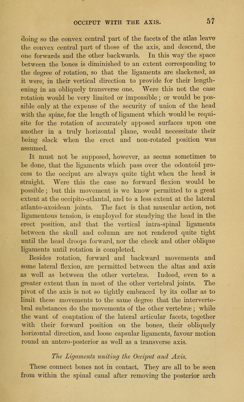 (ioing so tlie convex central part of the facets of the atlas leave the convex central part of those of the axis, and descend, the one forwards and the other backwards. In this way the space between the bones is diminished to an extent corresponding to the degree of rotation, so that the ligaments are slackened, as it were, in their vertical direction to provide for their length- ening in an obliquely transverse one. Were this not the case rotation would be very limited or impossible; or would be pos- sible only at the expense of the security of union of the head with the spine, for the length of ligament which would be requi- site for the rotation of accurately apposed surfaces upon one another in a truly horizontal plane, would necessitate then- being slack when the erect and non-rotated position was assumed. It must not be supposed, however, as seems sometimes to be done, that the ligaments which pass over the odontoid pro- cess to the occiput are always quite tight when the head is straight. Were this the case no forward flexion would be possible; but this movement is we know permitted to a great extent at the occipito-atlantal, and to a less extent at the lateral atlanto-axoidean joints. The fact is that muscular action, not ligamentous tension, is employed for steadying the head in the erect position, and that the vertical intra-spinal ligaments between the skull and column are not rendered quite tight until the head droops forward, nor the check and other oblique ligaments until rotation is completed. Besides rotation, forward and backward movements and some lateral flexion, are permitted between the altas and axis as well as between the other vertebrse. Indeed, even to a greater extent than in most of the other vertebral joints. The pivot of the axis is not so tightly embraced by its collar as to limit these movements to the same degree that the interverte- bral substances do the movements of the other vertebrse; while the want of coaptation of the lateral articular facets, together with their forward position on the bones, their obliquely horizontal direction, and loose capsular ligaments, favour motion round an antero-posterior as well as a transverse axis. The Ligaments smiting the Occiput and Axis. These connect bones not in contact. They are all to be seen from withia the spiaal canal after removing the posterior arch