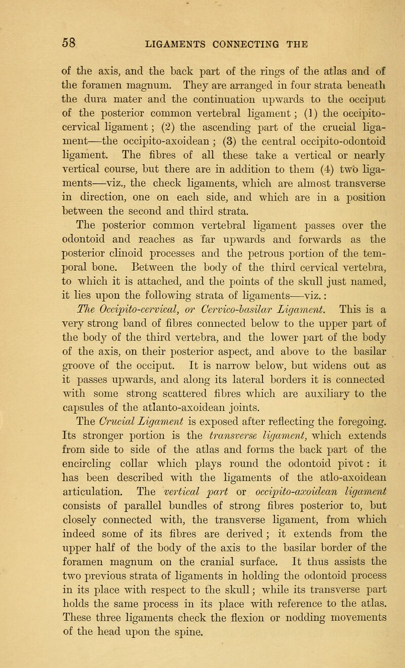 of the axis, and the back part of the rings of the atlas and of the foramen magnum. They are arranged in four strata beneath the dura mater and the contiimation upwards to the occiput of the posterior common vertebral ligament; (1) the occipito- cervical ligament; (2) the ascending part of the crucial liga- ment—the occipito-axoidean ; (3) the central occipito-odontoid ligament. The fibres of all these take a vertical or nearly vertical course, but there are in addition to them (4) two liga- ments—\dz., the check ligaments, which are almost transverse in direction, one on each side, and which are in a position between the second and third strata. The posterior common vertebral ligament passes over the odontoid and reaches as far upwards and forwards as the posterior clinoid processes and the petrous portion of the tem- poral bone. Between the body of the tliird cervical vertebra, to which it is attached, and the points of the skull just named, it lies upon the following strata of ligaments—viz.: The Occipito-cervical, or Cervico-hasilar Ligament. This is a very strong band of fibres connected below to the upper part of the body of the third vertebra, and the lower part of the body of the axis, on their posterior aspect, and above to the basilar gTOOve of the occiput. It is narrow below, but widens out as it passes upwards, and along its lateral borders it is connected with some strong scattered fibres which are auxiliary to the capsules of the atlanto-axoidean joints. The Crucial Ligament is exposed after reflecting the foregoing. Its stronger portion is the transverse ligament, which extends from side to side of the atlas and forms the back part of the encirchng collar which plays round the odontoid pivot: it has been described with the ligaments of the atlo-axoidean articulation. The vertical part or occijnto-axoidean ligament consists of parallel bundles of strong fibres posterior to, but closely connected with, the transverse ligament, from which indeed some of its fibres are derived; it extends from the upper half of the body of the axis to the basilar border of the foramen magnum on the cranial surface. It thus assists the two previous strata of ligaments in holding the odontoid process in its place with respect to the skull; while its transverse part holds the same process in its place with reference to the atlas. These three ligaments check the flexion or nodding movements of the head upon the spine.