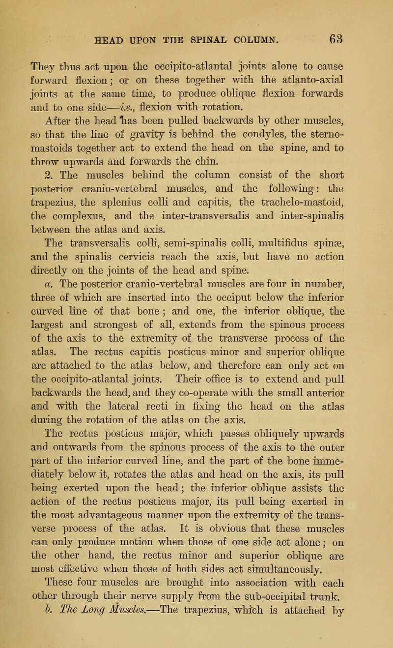 They thus act upon the occipito-atlantal joints alone to cause forward flexion; or on these together with the atlanto-axial joints at the same time, to produce oblique flexion forwards and to one side—i.e., flexion with rotation. After the head Tias been pulled backwards by other muscles, so that the Kne of gravity is behind the condyles, the sterno- mastoids together act to extend the head on the spine, and to throw upwards and forwards the chin. 2. The muscles behind the column consist of the short posterior cranio-vertebral muscles, and the following: the trapezius, the splenius colli and capitis, the traclielo-mastoid, the complexus, and the inter-transversalis and inter-spinalis between the atlas and axis. The transversalis colli, semi-sj)inalis colli, multifidus spinse, and the spinalis cervicis reach the axis, but have no action directly on the joints of the head and spine. a. The posterior cranio-vertebral muscles are four in number, three of which are inserted into the occiput below the inferior curved line of that bone ; and one, the inferior oblique, the largest and strongest of all, extends from the spinous process of the axis to the extremity of the transverse process of the atlas. The rectus capitis posticus minor and superior oblique are attached to the atlas below, and therefore can only act on the occipito-atlantal joints. Their office is to extend and pull backwards the head, and they co-operate with the small anterior and with the lateral recti in fixing the head on the atlas during the rotation of the atlas on the axis. The rectus posticus major, which passes obliquely upwards and outwards from the spinous process of the axis to the outer part of the inferior curved line, and the part of the bone imme- diately below it, rotates the atlas and head on the axis, its pull being exerted upon the head; the inferior oblique assists the action of the rectus posticus major, its pull being exerted in the most advantageous manner upon the extremity of the trans- verse process of the atlas. It is obvious that these muscles can only produce motion when those of one side act alone; on the other hand, the rectus minor and superior oblique are most effective when those of both sides act simultaneously. These four muscles are brought into association with each other through their nerve supply from the sub-occipital trunk. b. The Long Muscles.—The trapezius, which is attached by