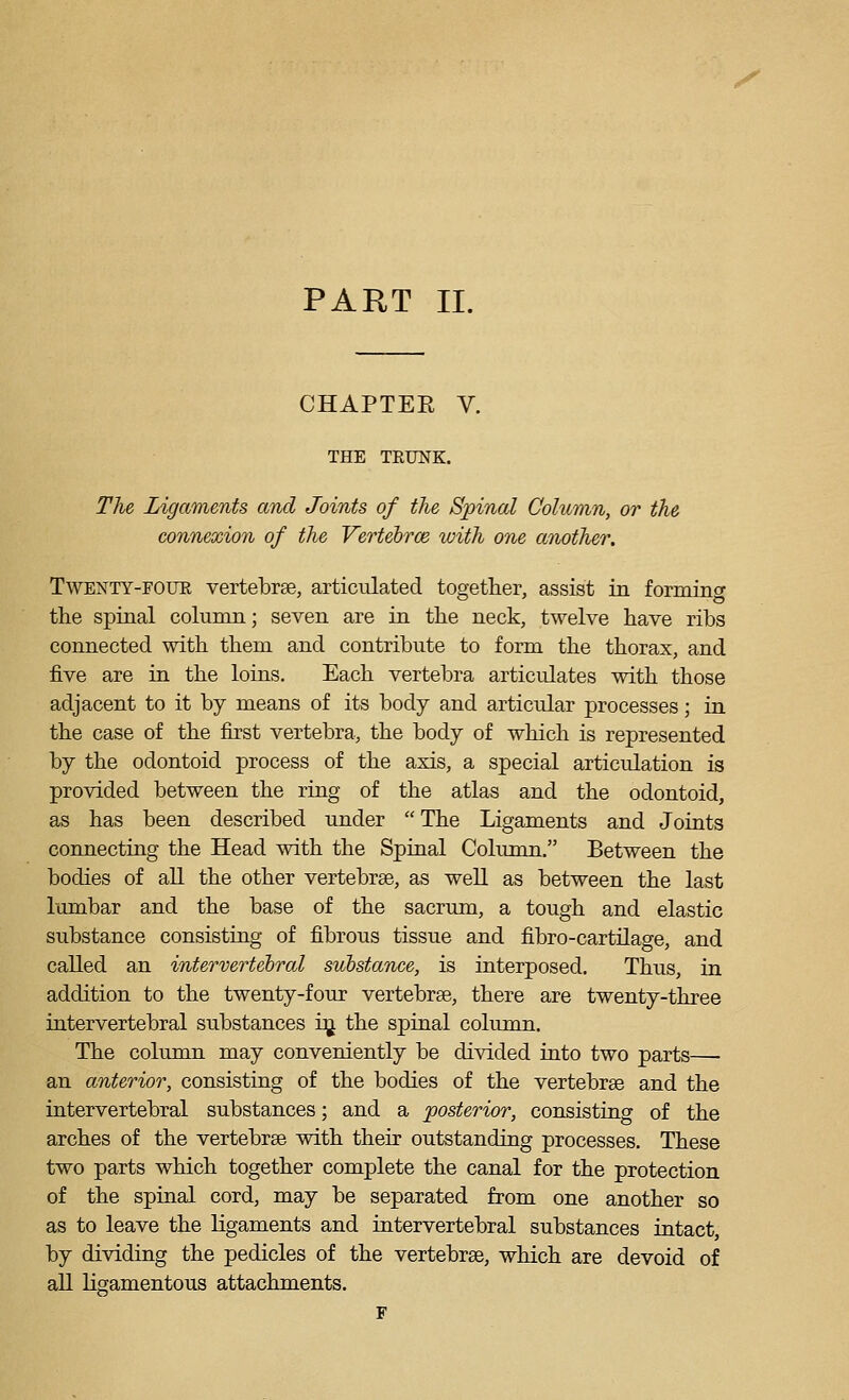 PART 11. CHAPTER V. THE TRUNK. The Ligaments and Joints of the Spinal Column, or the connexion of the Vertehrce with one another. TwENTY-FOUE vertebree, articulated together, assist in formino- the spinal column; seven are in the neck, twelve have ribs connected with them and contribute to form the thorax, and five are in the loins. Each vertebra articulates with those adjacent to it by means of its body and articular processes; in the case of the first vertebra, the body of which is represented by the odontoid process of the axis, a special articulation is provided between the ring of the atlas and the odontoid, as has been described under The Ligaments and Joints connecting the Head with the Spinal Column. Between the bodies of all the other vertebrae, as well as between the last lumbar and the base of the sacrum, a tough and elastic substance consisting of fibrous tissue and fibro-cartilage, and called an intervertebral substance, is interposed. Thus, in addition to the twenty-four vertebrae, there are twenty-three intervertebral substances i^ the spinal column. The column may conveniently be divided into two parts— an anterior, consisting of the bodies of the vertebrae and the intervertebral substances; and a posterior, consisting of the arches of the vertebrae with their outstanding processes. These two parts which together complete the canal for the protection of the spinal cord, may be separated from one another so as to leave the ligaments and intervertebral substances intact, by dividing the pedicles of the vertebrae, which are devoid of all ligamentous attachments. F