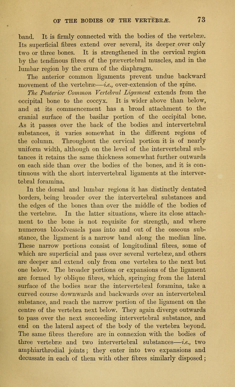 band. It is firmly connected with the bodies of the vertebrae. Its superficial fibres extend over several, its deeper over only- two or three bones. It is strengthened in the cervical region by the tendinous fibres of the prsevertebral muscles, and in the limibar region by the crura of the diaphragm. The anterior common hgaments prevent undue backward movement of the vertebrae—i.e., over-extension of the spine. The Posterior Common Vertebral Ligament extends from the occipital bone to the coccyx. It is wider above than below, and at its commencement has a broad attachment to the cranial surface of the basilar portion of the occipital bone. As it passes over the back of the bodies and intervertebral substances, it varies somewhat in the different regions of the column. Throughout the cervical portion it is of nearly uniform width, although on the level of the intervertebral sub- tances it retains the same thickness somewhat further outwards on each side than over the bodies of the bones, and it is con- tinuous with the short intervertebral ligaments at the interver- tebral foramina. In the dorsal and lumbar regions it has distinctly dentated borders, being broader over the intervertebral substances and the edges of the bones than over the middle of the bodies of the vertebrae. In the latter situations, where its close attach- ment to the bone is not req^uisite for strength, and where numerous bloodvessels pass into and out of the osseous sub- stance, the ligament is a narrow band along the median line. These narrow portions consist of longitudinal fibres, some of which are superficial and pass over several vertebrae, and others are deeper and extend only fi'om one vertebra to the next but one below. The broader portions or expansions of the ligament are formed by oblique fibres, which, springing from the lateral surface of the bodies near the intervertebral foramina, take a curved course downwards and backwards over an intervertebral substance, and reach the narrow portion of the ligament on the centre of the vertebra next below. They again diverge outwards to pass over the next succeeding intervertebral substance, and end on the lateral aspect of the body of the vertebra beyond. The same fibres therefore are in connexion with the bodies of three vertebrae and two intervertebral substances—i.e., two amphiarthrodial joints; they enter into two expansions and decussate in each of them with other fibres similarly disposed;