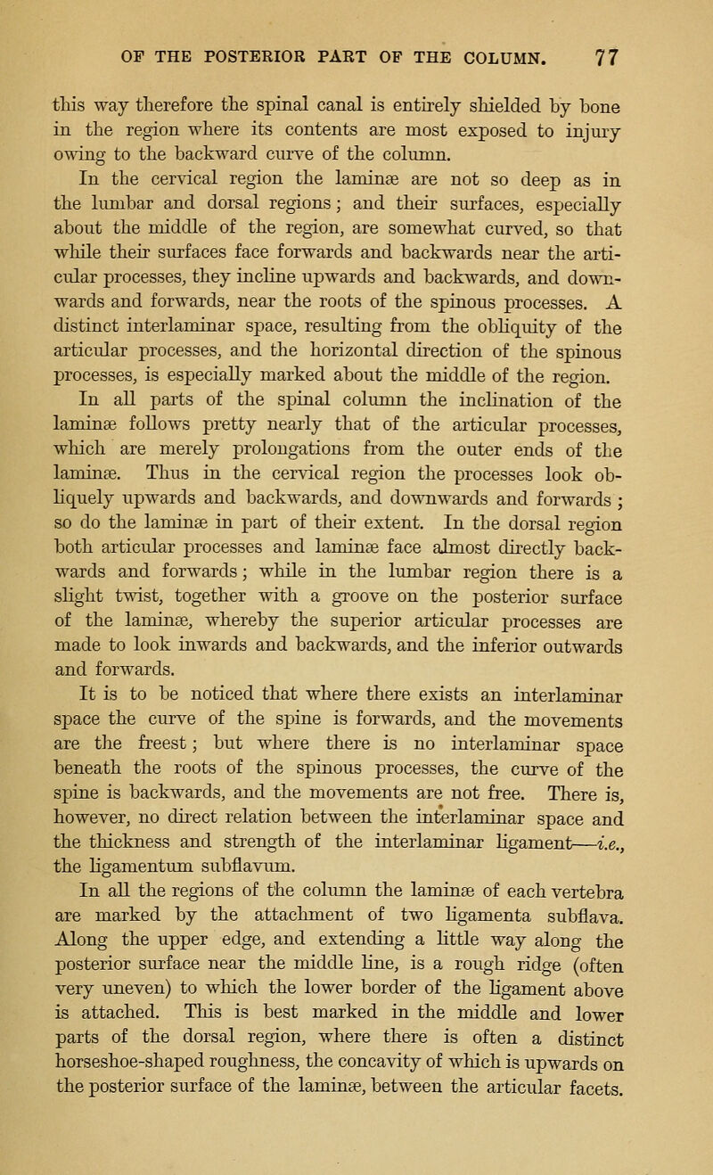 tliis way therefore the spinal canal is entirely shielded by bone in the region where its contents are most exposed to injury owing to the backward curve of the column. In the cervical region the laminae are not so deep as in the lumbar and dorsal regions; and their surfaces, especially about the middle of the region, are somewhat curved, so that while their surfaces face forwards and backwards near the arti- cular processes, they incline upwards and backwards, and down- wards and forwards, near the roots of the spinous processes. A distinct interlaminar space, resulting from the obhquity of the articular processes, and the horizontal direction of the spinous processes, is especially marked about the middle of the region. In aU parts of the spinal column the inclination of the laminae foUows pretty nearly that of the articular processes, which are merely prolongations from the outer ends of the laminge. Thus in the cervical region the processes look ob- Hquely upwards and backwards, and downwards and forwards ; so do the laminse in part of their extent. In the dorsal region both articular processes and laminse face almost directly back- wards and forwards; while in the lumbar region there is a slight twist, together with a groove on the posterior surface of the laminge, whereby the superior articular processes are made to look inwards and backwards, and the inferior outwards and forwards. It is to be noticed that where there exists an interlaminar space the curve of the spine is forwards, and the movements are the freest; but where there is no interlaminar space beneath the roots of the spinous processes, the curve of the spine is backwards, and the movements are not free. There is, however, no direct relation between the interlaminar space and the thickness and strength of the interlaminar ligament—i.e., the ligamentum subflavum. In all the regions of the column the laminse of each vertebra are marked by the attachment of two ligamenta subflava. Along the upper edge, and extending a little way along the posterior surface near the middle line, is a rough ridge (often very uneven) to which the lower border of the ligament above is attached. This is best marked in the middle and lower parts of the dorsal region, where there is often a distinct horseshoe-shaped roughness, the concavity of which is upwards on the posterior surface of the laminee, between the articular facets.