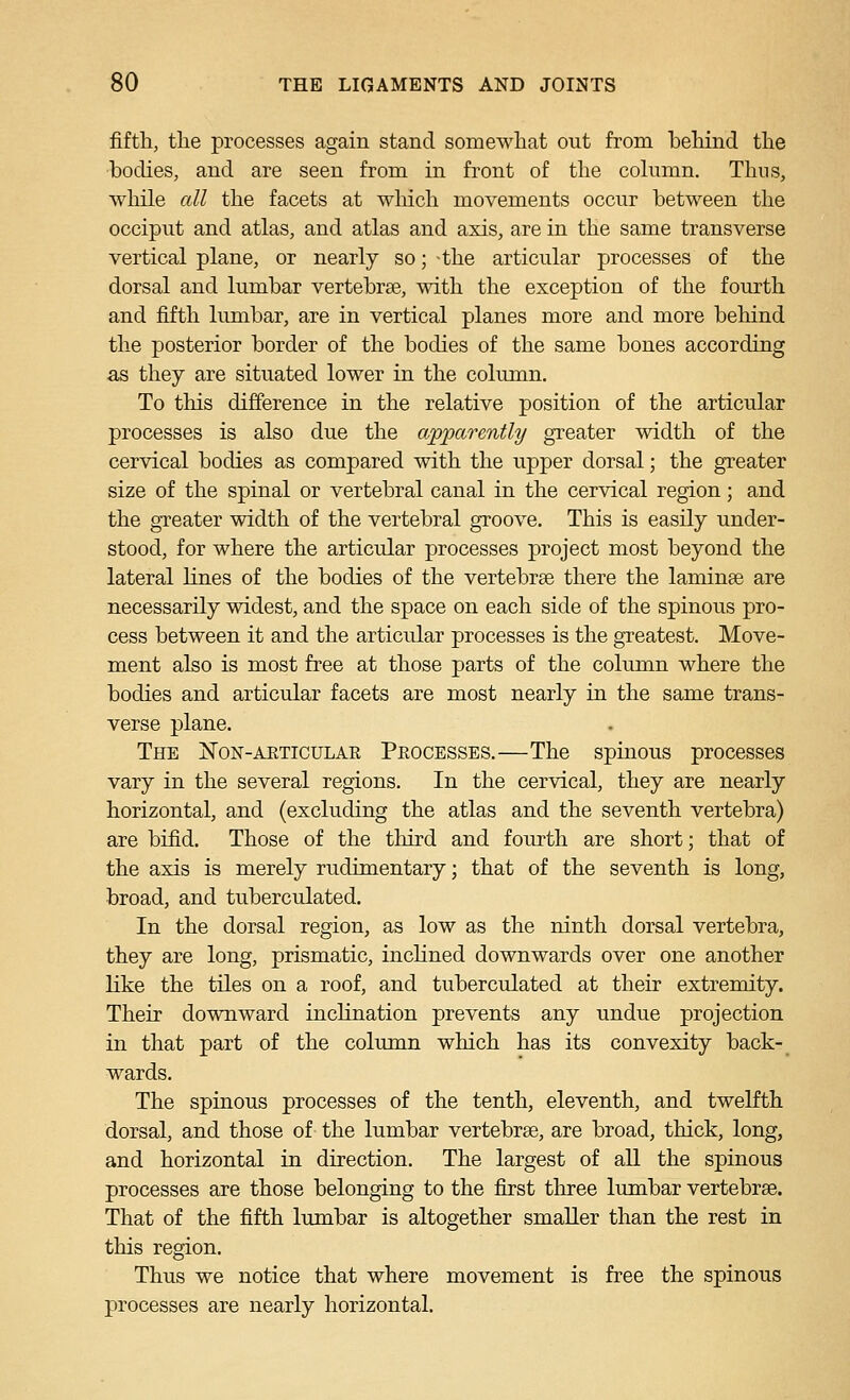 fifth, the processes again stand somewhat out from behind the bodies, and are seen from in front of the cohimn. Thus, while all the facets at which movements occur between the occiput and atlas, and atlas and axis, are in the same transverse vertical plane, or nearly so; the articular processes of the dorsal and lumbar vertebrae, with the exception of the fourth and fifth lumbar, are in vertical planes more and more behind the posterior border of the bodies of the same bones according as they are situated lower in the column. To this difference in the relative position of the articular processes is also due the apparently greater width of the cervical bodies as compared Avith the upper dorsal; the greater size of the spinal or vertebral canal in the cervical region; and the greater width of the vertebral groove. This is easily under- stood, for where the articular processes project most beyond the lateral lines of the bodies of the vertebrse there the laminae are necessarily widest, and the space on each side of the spinous pro- cess between it and the articular processes is the greatest. Move- ment also is most free at those parts of the column where the bodies and articular facets are most nearly in the same trans- verse plane. The Non-aeticulak Peocesses.—The spinous processes vary in the several regions. In the cervical, they are nearly horizontal, and (excluding the atlas and the seventh vertebra) are bifid. Those of the third and fourth are short; that of the axis is merely rudimentary; that of the seventh is long, broad, and tuberculated. In the dorsal region, as low as the ninth dorsal vertebra, they are long, prismatic, incKned downwards over one another Kke the tiles on a roof, and tuberculated at their extremity. Their downward inclination prevents any undue projection in that part of the column which has its convexity back- wards. The spinous processes of the tenth, eleventh, and twelfth dorsal, and those of the lumbar vertebrae, are broad, thick, long, and horizontal in direction. The largest of all the spinous processes are those belonging to the first three lumbar vertebrae. That of the fifth lumbar is altogether smaller than the rest in this region. Thus we notice that where movement is free the spinous processes are nearly horizontal.