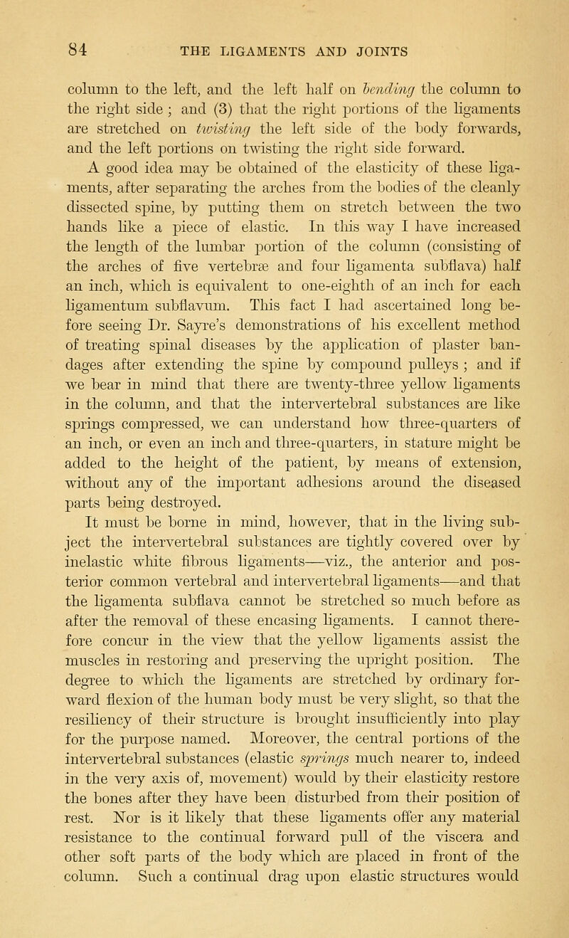 column to the left, and the left half on hcnding the column to the right side ; and (3) that the right portions of the Hgaments are stretched on twisting the left side of the body forwards, and the left portions on twisting the right side forward. A good idea may be obtained of the elasticity of these Hga- ments, after separating the arches from the bodies of the cleanly dissected spine, by putting them on stretch between the two hands like a piece of elastic. In tliis way I have increased the length of the lumbar portion of the column (consisting of the arches of five vertebrae and four hgamenta subfiava) half an inch, which is equivalent to one-eighth of an inch for each ligamentum subflavum. This fact I had ascertained long be- fore seeing Dr. Sayre's demonstrations of his excellent method of treating spinal diseases by the application of plaster ban- dages after extending the spine by compound pulleys ; and if we bear in mind that there are twenty-three yellow Hgaments in the column, and that the intervertebral substances are Hke springs compressed, we can understand how tliree-quarters of an inch, or even an inch and three-quarters, in stature might be added to the height of the patient, by means of extension, without any of the important adhesions around the diseased parts being destroyed. It must be borne in mind, however, that in the living sub- ject the intervertebral substances are tightly covered over by inelastic white fibrous Hgaments—viz., the anterior and pos- terior common vertebral and intervertebral Hgaments—and that the Hgamenta subfiava cannot be stretched so much before as after the removal of these encasing Hgaments. I cannot there- fore concur in the view that the yellow Hgaments assist the muscles in restoring and preserving the upright position. The degTee to wMcli the Hgaments are stretched by ordinary for- ward flexion of the human body must be very sHght, so that the resiHency of then- structure is brought insufficiently into play for the purpose named. Moreover, the central portions of the intervertebral substances (elastic springs much nearer to, indeed in the very axis of, movement) would by their elasticity restore the bones after they have been disturbed from their position of rest. Nor is it Hkely that these Hgaments offer any material resistance to the continual forward pull of the viscera and other soft parts of the body which are placed in front of the column. Such a continual drag upon elastic structures would