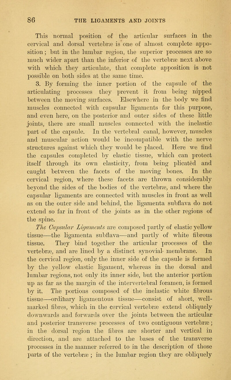 This normal position of the articular surfaces in the cervical and dorsal vertebree is one of almost complete appo- sition ; hut in the lumbar region, the superior processes are so much wider apart than the inferior of the vertebrae next above with which they articulate, that complete apposition is not possible on both sides at the same time. 3. By forming the inner portion of the capsule of the articulating processes they prevent it from being nipped between the moving surfaces. Elsewhere in the body we find muscles connected with capsular ligaments for tliis purpose, and even here, on the posterior and outer sides of these little joints, tliere are small muscles connected with the inelastic part of the capsule. In the vertebral canal, however, muscles and muscular action would be incompatible with the nerve structures against which they would be placed. Here we find the capsules completed by elastic tissue, which can protect itself through its own elasticity, from being plicated and caught between the facets of the moving bones. In the cervical region, where these facets are thrown considerably beyond the sides of the bodies of the vertebree, and where the capsular hgaments are connected with muscles in front as well as on the outer side and behind, the ligamenta subflava do not extend so far in front of the joints as in the other regions of the spine. The Capsular Ligaments are composed partly of elastic yellow tissue—the ligamenta subflava—and partly of white fibrous tissue. They bind together the articular processes of the vertebrae, and are lined by a distinct synovial- membrane. In the cervical region, only the inner side of the capsule is formed by the yellow elastic ligament, whereas in the dorsal and lumbar regions, not only its inner side, but the anterior portion up as far as the margin of the intervertebral foramen, is formed by it. The portions composed of the inelastic wliite fibrous tissue—ordihary ligamentous tissue—consist of short, well- marked fibres, which in the cervical vertebrge extend obhquely downwards and forwards over the joints between the articular and posterior transverse processes of two contiguous vertebrae; in the dorsal region the fibres are shorter and vertical in direction, and are attached to the bases of the transverse processes in the manner referred to in the description of tliose parts of the vertebrae ; in the lumbar region they are obliquely