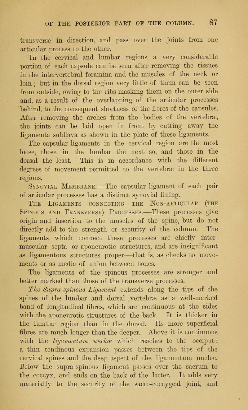 transverse in direction, and pass over tlie joints from one articular process to the otlier. In the cervical and lumbar regions a very considerable portion of each capsule can be seen after removing the tissues in the intervertebral foramina and the muscles of the neck or loin ; but in the dorsal region very little of them can be seen from outside, owing to the ribs masking them on the outer side and, as a result of the overlapping of the articular processes behind, to the consequent shortness of the fibres of the capsules. After removing the arches from the bodies of the vertebrte, the joints can be laid open in front by cutting away the ligamenta subflava as shown in the plate of these ligaments. The capsular ligaments in the cervical region are the most loose, those in the lumbar the next so, and those in the dorsal the least. This is in accordance with the different degrees of movement permitted to the vertebrae in the three regions. Synovial Meivibeaxe.—The capsidar ligament of each pair of articular processes has a distinct synovial lining. The Ligaments connecting the Non-aeticulae (the Spinous and Teansvekse) Peocesses.—These processes give origin and insertion to the muscles of the spine, but do not directly add to the strength or security of the column. The ligaments wliich connect these processes are chiefly inter- muscular septa or aponem^otic structures, and are insignificant as Hgamentous structures proper—that is, as checks to move- ments or as media of union between bones. The ligaments of the spinous processes are stronger and better marked than those of the transverse processes. The Stcjjra-spinous Ligament extends along the tips of the spines of the lumbar and dorsal vertebrse as a well-marked band of longitudinal fibres, which are continuous at the sides with the aponeurotic structm-es of the back. It is thicker in the lumbar region than in the dorsal. Its more superficial fibres are much longer than the deeper. Above it is continuous with the ligamentum nuchce which reaches to the occiiDut; a thin tendinous expansion passes between the tips of the cervical spines and the deep aspect of the ligamentum nuchse. Below the supra-spinous ligament passes over the sacrum to the coccyx, and ends on the back of the latter. It adds very materially to the security of the sacro-coccygeal joint, and
