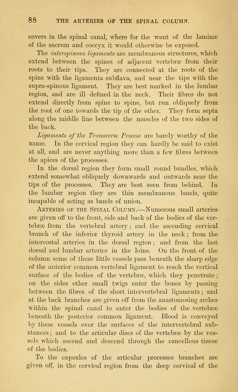 covers in the spinal canal, where for the want of the laminae of the sacrum and coccyx it would otherwise be exposed. The intersjmioiis ligaments are membranous structures, which extend between the spines of adjacent vertebrae from their roots to their tips. They are connected at the roots of the spine with the ligamenta subflava, and near the tips with the supra-spinous hgament. They are best marked in the lumbar region, and are ill defined in the neck. Their fibres do not extend directly from spine to spine, but run obUquely from the root of one towards the tip of the other. They form septa along the middle line between the muscles of the two sides of the back. Ligaments of the Transverse Process are barely worthy of the name. In the cervical region they can hardly be said to exist at all, and are never anytliing more than a few fibres between the apices of the processes. In the dorsal region they form small round bundles, wliich extend somewhat obhquely downwards and outwards near the tips of the processes. They are best seen from behind. In the lumbar region they are thin membranous bands, quite incapable of acting as bands of union. Akteeies of the Spinal Column.—jSTumerous small arteries are given off to the front, side and back of the bodies of the ver- tebrae from the vertebral artery; and the ascending cervical branch of the inferior thyroid artery in the neck; from the intercostal arteries in the dorsal region; and from the last dorsal and lumbar arteries in the loins. On the front of the column some of these little vessels pass beneath the sharp edge of the anterior common vertebral ligament to reach the vertical surface of the bodies of the vertebree, which they penetrate; on the sides other small twigs enter the bones by passing between the fibres of the short intervertebral ligaments; and at the back branches are given off from the anastomosing arches within the spinal canal to enter the bodies of the vertebrae beneath the posterior common Hgament. Blood is conveyed by these vessels over the surfaces of the intervertebral sub- stances ; and to the articular discs of the vertebrae by the ves- sels which ascend and descend through the cancellous tissue of the bodies. To the capsules of the articular processes branches are given off, in the cervical region from the deep cervical of the