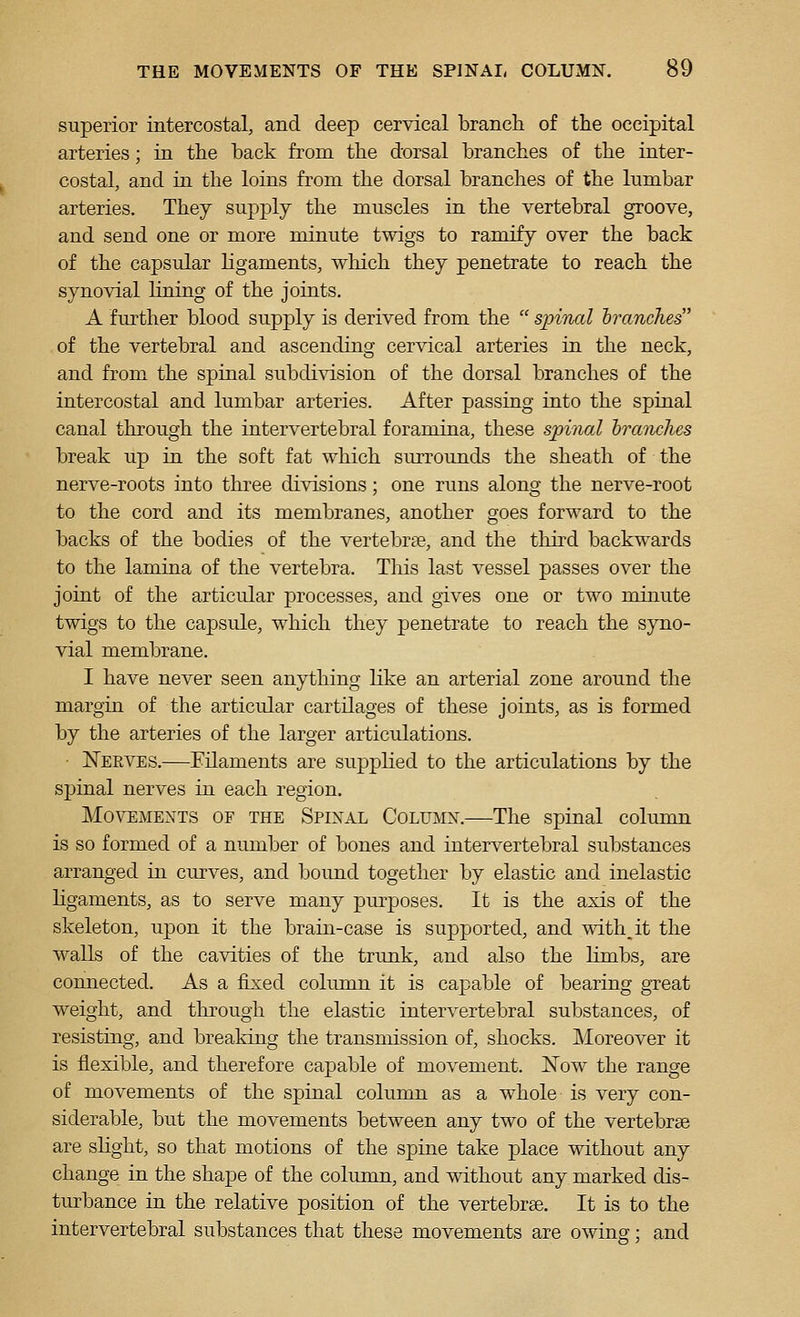 superior intercostal, and deep cervical branch of the occipital arteries; in the back from the dorsal branches of the inter- costal, and in the loins from the dorsal branches of the lumbar arteries. They supply the muscles in the vertebral groove, and send one or more minute twigs to ramify over the back of the capsular hgaments, which they penetrate to reach the synovial hning of the joints. A further blood supply is derived from the  spinal hranches of the vertebral and ascending cervical arteries in the neck, and from the spinal subdi\dsion of the dorsal branches of the intercostal and lumbar arteries. After passing into the spinal canal through the intervertebral foramina, these spinal hranches break up in the soft fat which surrounds the sheath of the nerve-roots into three divisions; one runs along the nerve-root to the cord and its membranes, another goes forward to the backs of the bodies of the vertebrse, and the third backwards to the lamina of the vertebra. This last vessel passes over the joint of the articular processes, and gives one or two minute twigs to the capsule, which they penetrate to reach the syno- vial membrane. I have never seen anything like an arterial zone around the margin of the articular cartilages of these joints, as is formed by the arteries of the larger articulations. Nerves.—Filaments are supplied to the articulations by the spinal nerves in each region. Movements of the Spinal Columx.—The spinal column is so formed of a number of bones and intervertebral substances arranged in curves, and bound together by elastic and inelastic ligaments, as to serve many purposes. It is the axis of the skeleton, upon it the brain-case is supported, and with_^it the walls of the cavities of the trunk, and also the limbs, are connected. As a fixed column it is capable of bearing great weight, and through the elastic intervertebral substances, of resisting, and breaking the transmission of, shocks. Moreover it is flexible, and therefore capable of movement. I^ow the range of movements of the spinal column as a whole is very con- siderable, but the movements between any two of the vertebree are slight, so that motions of the spine take place without any change in the shape of the column, and without any marked dis- turbance in the relative position of the vertebras. It is to the intervertebral substances that these movements are owing; and