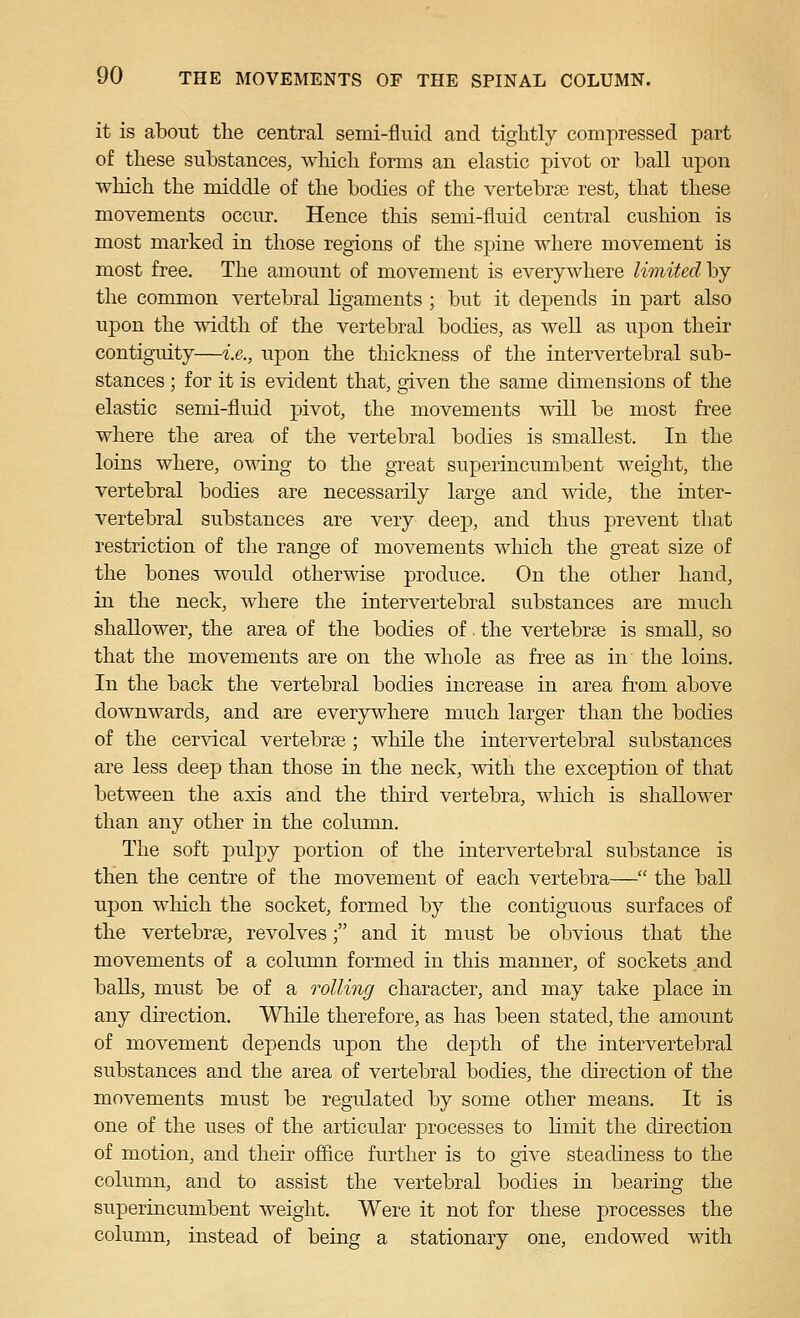 it is about the central semi-fluid and tightly compressed part of these substances, which forms an elastic pivot or ball upon which the middle of the bodies of the vertebrae rest, that these movements occur. Hence this semi-fluid central cushion is most marked in those regions of the spine where movement is most free. The amount of movement is everywhere lionitedhj the common vertebral ligaments ; but it depends in part also upon the oddth of the vertebral bodies, as well as upon their contiguity—i.e., upon the thickness of the intervertebral sub- stances ; for it is evident that, given the same dimensions of the elastic semi-fluid pivot, the movements will be most free where the area of the vertebral bodies is smallest. In the loins where, owing to the great superincumbent weight, the vertebral bodies are necessarily large and wide, the inter- vertebral substances are very deep, and thus prevent that restriction of the range of movements which the gTcat size of the bones would otherwise produce. On the other hand, in the neck, where the intervertebral substances are much shallower, the area of the bodies of. the vertebrae is small, so that the movements are on the whole as free as in the loins. In the back the vertebral bodies increase in area from above downwards, and are everywhere much larger than the bodies of the cervical vertebrae ; while the intervertebral substances are less deep than those in the neck, with the exception of that between the axis and the third vertebra, which is shallower than any other in the column. The soft pulpy portion of the intervertebral substance is then the centre of the movement of each vertebra— the ball upon which the socket, formed by the contiguous surfaces of the vertebrae, revolves; and it must be obvious that the movements of a column formed in this manner, of sockets and balls, must be of a rolling character, and may take place in any direction. While therefore, as has been stated, the amount of movement depends upon the depth of the intervertebral substances and the area of vertebral bodies, the direction of the movements must be regulated by some other means. It is one of the uses of the articular processes to limit the direction of motion, and their office further is to give steadiness to the column, and to assist the vertebral bodies in bearing the superincumbent weight. Were it not for these processes the column, instead of being a stationary one, endowed with