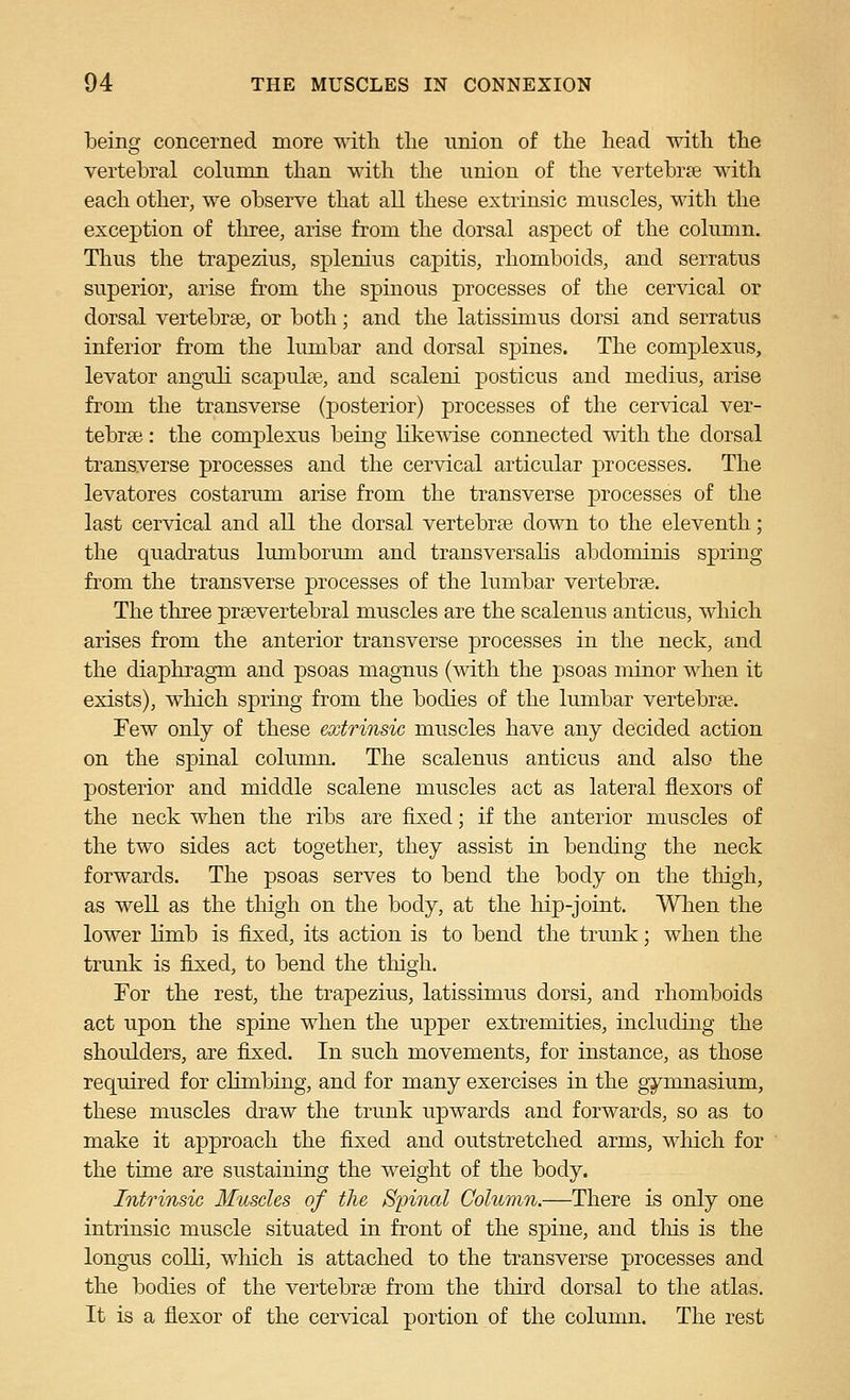 being concerned more with tlie union of the head with the vertebral column than with the union of the vertebrse with each other, we observe that all these extrinsic muscles, with the exception of tliree, arise from the dorsal aspect of the column. Thus the trapezius, splenius capitis, rhomboids, and serratus superior, arise from the spinous processes of the cervical or dorsal vertebrae, or both; and the latissimus dorsi and serratus inferior from the lumbar and dorsal spines. The complexus, levator anguli scapulae, and scaleni posticus and medius, arise from the transverse (posterior) processes of the cervical ver- tebrae : the complexus being HkeT^dse connected with the dorsal transverse processes and the cervical articular processes. The levatores costarum arise from the transverse processes of the last cervical and all the dorsal vertebrae down to the eleventh; the quadratus lumbonun and transversalis abdominis spring fi'om the transverse processes of the lumbar vertebrae. The tliree praevertebral muscles are the scalenus anticus, which arises from the anterior transverse processes in the neck, and the diaphragm and psoas magnus (with the psoas minor when it exists), which spring from the bodies of the lumbar vertebrae. Few only of these extrinsic muscles have any decided action on the spinal column. The scalenus anticus and also the posterior and middle scalene muscles act as lateral flexors of the neck when the ribs are fixed; if the anterior muscles of the two sides act together, they assist in bending the neck forwards. The psoas serves to bend the body on the thigh, as well as the thigh on the body, at the hip-joint. When the lower limb is fixed, its action is to bend the trunk; when the trunk is fixed, to bend the thigh. For the rest, the trapezius, latissimus dorsi, and rhomboids act upon the spine when the upper extremities, includuig the shoulders, are fixed. In such movements, for instance, as those required for climbing, and for many exercises in the gymnasium, these muscles draw the trunk upwards and forwards, so as to make it approach the fixed and outstretched arms, wliich for the time are sustaining the weight of the body. Intrinsic Muscles of the Simial Column.—There is only one intrinsic muscle situated in front of the spine, and tliis is the longus colli, which is attached to the transverse processes and the bodies of the vertebrae from the third dorsal to the atlas. It is a flexor of the cervical portion of the column. The rest