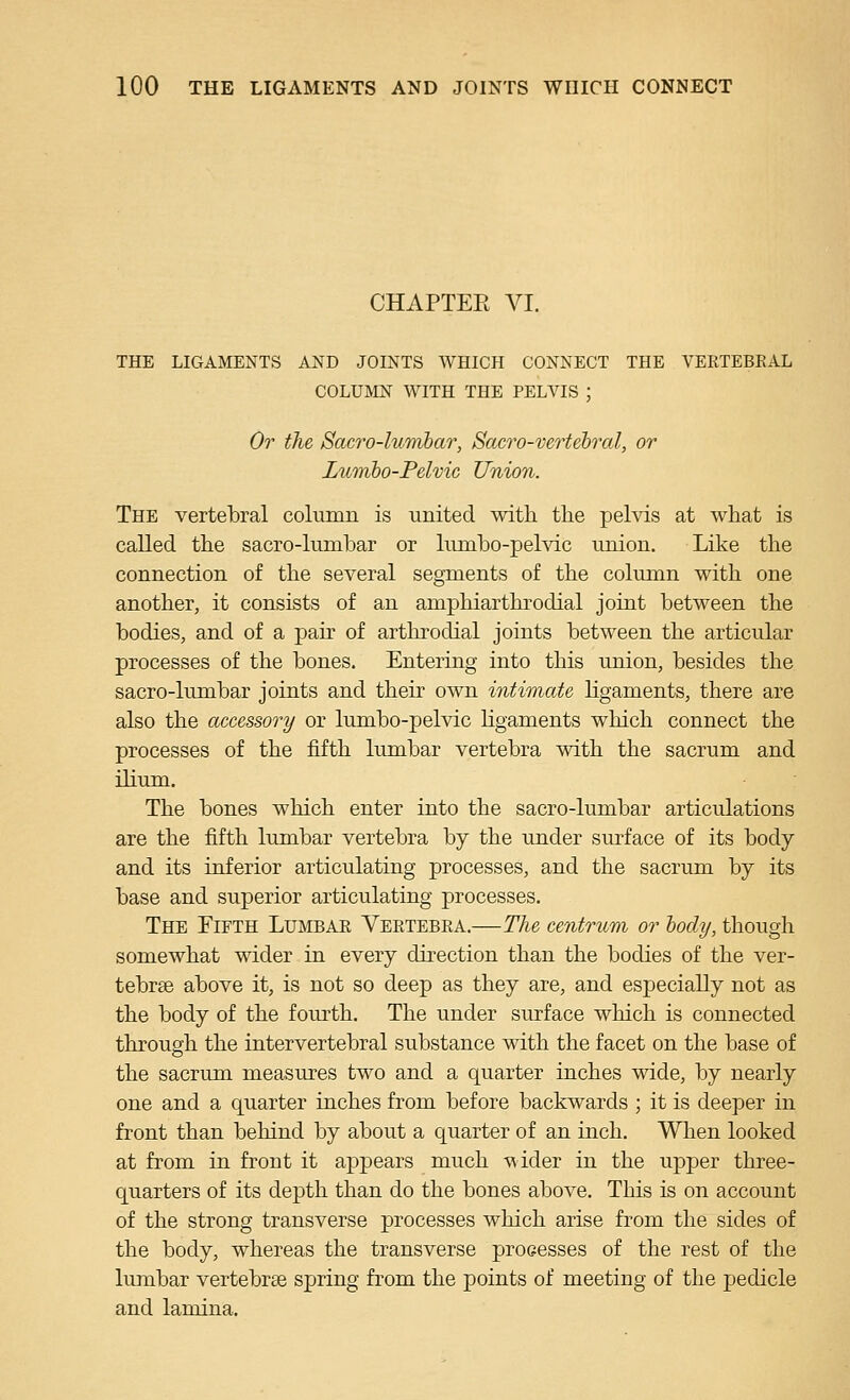 CHAPTEE VI. THE LIGAMENTS AND JOINTS WHICH CONNECT THE VERTEBEAL COLUMN WITH THE PELVIS ; Or the SacTO-lumhar, Sacro-vertebral, or Lumho-Pelvic Union. The vertebral column is united with the pelvis at what is called the sacro-lumbar or Inmbo-pelvic union. Like the connection of the several segments of the column with one another, it consists of an amphiarthrodial joint between the bodies, and of a pair of arthrodial joints between the articular processes of the bones. Entering into this union, besides the sacro-lumbar joints and their own intimate ligaments, there are also the accessory or lumbo-pelvic hgaments which connect the processes of the fifth lumbar vertebra with the sacrum and ilium. The bones which enter into the sacro-lumbar articulations are the fifth lumbar vertebra by the under surface of its body and its inferior articulating processes, and the sacrum by its base and superior articulating processes. The Fifth Lumbar Vertebra.—The centrum or hody, though somewhat wider in every direction than the bodies of the ver- tebrse above it, is not so deep as they are, and especially not as the body of the fom-th. The under surface which is connected through the intervertebral substance with the facet on the base of the sacrum measures two and a quarter inches wide, by nearly one and a quarter inches from before backwards ; it is deeper in front than behind by about a quarter of an inch. When looked at from in front it appears much ^ider in the upper three- quarters of its depth than do the bones above. This is on account of the strong transverse processes which arise from the sides of the body, whereas the transverse processes of the rest of the lumbar vertebrae spring from the points of meeting of the pedicle and lamina.