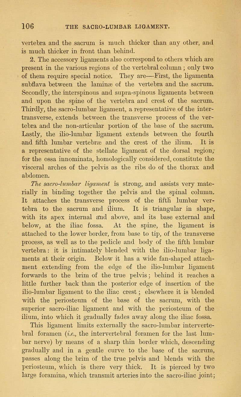vertebra and the sacrum is niucli thicker than any other, and is much thicker in front than behind. 2. The accessory ligaments also correspond to others wliich are present in the various regions of the vertebral colimin ; only two of them require special notice. They are—First, the hgamenta subflava between the laminae of the vertebra and the sacrum. Secondly, the interspinous and supra-spiuous ligaments between and upon the spine of the vertebra and crest of the sacrum. Thirdly, the sacro-kmibar ligament, a representative of the inter- transverse, extends between the transverse process of the ver- tebra and the non-articular portion of the base of the sacrum. Lastly, the ilio-lumbar hgament extends between the fourth and fifth lumbar vertebrae and the crest of the ilium. It is a representative of the stellate ligament of the dorsal region, for the ossa innominata, homologically considered, constitute the visceral arches of the pelvis as the ribs do of the thorax and abdomen. TJie sacro-lumhar ligament is strong, and assists very mate- rially in binding together the pelvis and the spinal column. It attaches the transverse process of the fifth lumbar ver- tebra to the sacrum and ilium. It is triangular in shape, with its apex internal and above, and its base external and below, at the iliac fossa. At the spine, the ligament is attached to the lower border, from base to tip, of the transverse process, as well as to the pedicle and body of the fifth lumbar vertebra: it is intimately blended with the ilio-lumbar liga- ments at their origin. Below it has a wide fan-shaped attach- ment extending from the edge of the ilio-lumbar ligament forwards to the brim of the true pelvis; behind it reaches a Httle further back than the posterior edge of insertion of the ilio-lumbar hgament to the iliac crest; elsewhere it is blended with the periosteum of the base of the sacrum, with the superior sacro-ihac ligament and with the periosteum of the ilium, into which it gTadually fades away along the iliac fossa. This ligament limits externally the sacro-limibar interverte- bral foramen {i.e., the intervertebral foramen for the last lum- bar nerve) by means of a sharp thin border which, descending gradually and in a gentle curve to the base of the sacrum, passes along the brim of the true pelvis and blends with the periosteum, wliich is there very thick. It is pierced by two large foramina, which transmit arteries into the sacro-ihac joint;