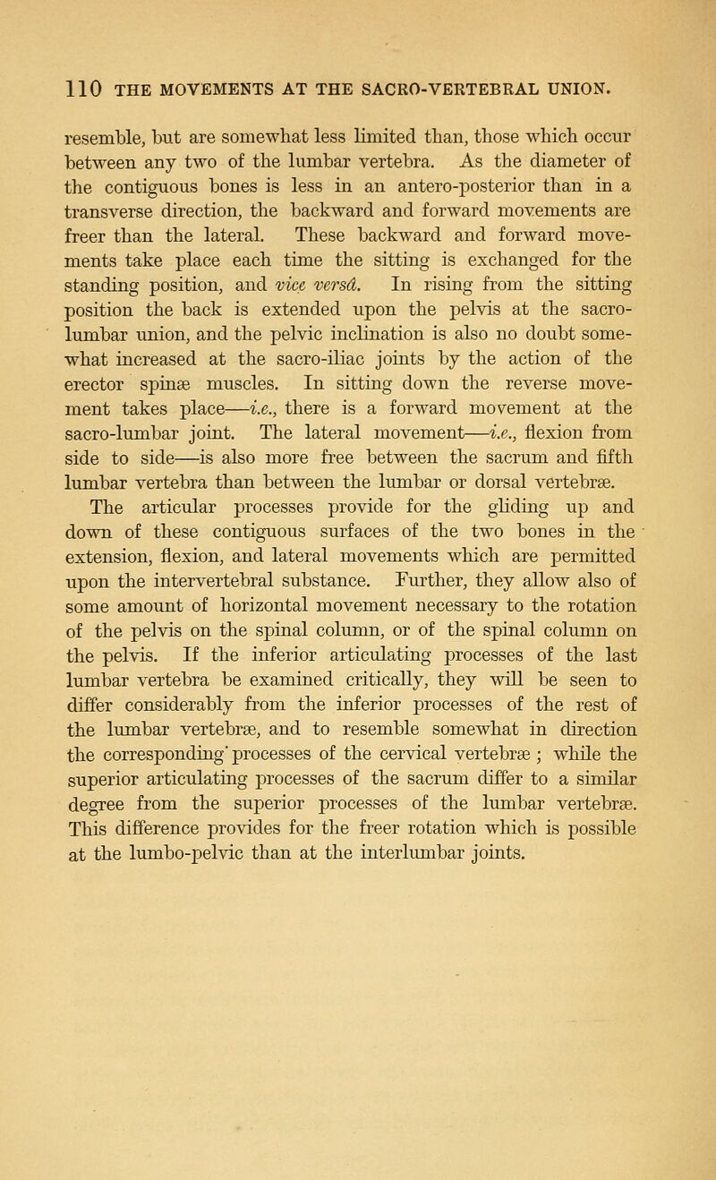 resemble, but are somewhat less limited than, tbose which occur between any two of the lumbar vertebra. As the diameter of the contiguous bones is less in an antero-posterior than in a transverse direction, the backward and forward movements are freer than the lateral. These backward and forward move- ments take place each time the sitting is exchanged for the standing position, and vice, versd. In rising from the sitting position the back is extended upon the pelvis at the sacro- lumbar union, and the pelvic inclination is also no doubt some- what increased at the sacro-iliac joints by the action of the erector spinse muscles. In sitting down the reverse move- ment takes place—i.e., there is a forward movement at the sacro-lumbar joint. The lateral movement—i.e., flexion from side to side—is also more free between the sacrum and fifth lumbar vertebra than between the lumbar or dorsal vertebrae. The articular processes provide for the gliding up and down of these contiguous surfaces of the two bones in the extension, flexion, and lateral movements which are permitted upon the intervertebral substance. Further, they allow also of some amount of horizontal movement necessary to the rotation of the pelvis on the spinal column, or of the spinal column on the pelvis. If the inferior articulating processes of the last lumbar vertebra be examined critically, they will be seen to differ considerably from the inferior processes of the rest of the lumbar vertebrae, and to resemble somewhat in direction the corresponding' processes of the cervical vertebree; while the superior articulating processes of the sacrum differ to a similar degree from the superior processes of the lumbar vertebrge. This difference provides for the freer rotation which is possible at the lumbo-pelvic than at the interlimibar joints.