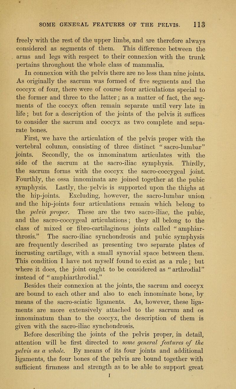 freely with the rest of the upper limbs, and are therefore always considered as segments of them. This difference between the arms and legs with respect to their connexion with the trunk pertains throughout the whole class of mammalia. In connexion with the pelvis there are no less than nine joints. As originally the sacrum was formed of five segments and the coccyx of four, there were of course foiu^ articulations special to the former and three to the latter; as a matter of fact, the seg- ments of the coccyx often remain separate until very late in life; but for a description of the joints of the pelvis it suffices to consider the sacrimi and coccyx as two complete and sepa- rate bones. First, we have the articulation of the pelvis proper with the vertebral column, consisting of three distinct  sacro-lumbar joints. Secondly, the os innominatum articulates with the side of the sacrum at the sacro-iliac symphysis. Thirdly, the sacrum forms with the coccyx the sacro-coccygeal joint. Fourthly, the ossa innominata are joined together at the pubic symphysis. Lastly, the-pelvis is supported upon the thighs at the hip-joints. Excluding, however, the sacro-limibar union and the hip-joints four articulations remain which belong to the pelvis proper. These are the two sacro-iliac, the pubic, and the sacro-coccygeal articulations; they all belong to the class of mixed or fibro-cartilaginous joints called  amphiar- throsis. The sacro-iliac synchondrosis and pubic symphysis are frequently described as presenting two separate plates of incrusting cartilage, with a small synovial space between them. This condition I have not myself found to exist as a rule; but where it does, the joint ought to be considered as  arthrodial instead of  amphiarthrodial. Besides their connexion at the joints, the sacrum and coccyx are bound to each other and also to each innominate bone, by means of the sacro-sciatic ligaments. As, however, these liga- ments are more extensively attached to the sacrum and os innominatum than to the coccyx, the description of them is given with the sacro-iliac synchondrosis. Before describing the joints of the pelvis proper, in detail, attention will be first directed to some general features of the pelvis as a whole. By means of its four joints and additional ligaments, the four bones of the pelvis are bound together with sufficient firmness and strength as to be able to support great I