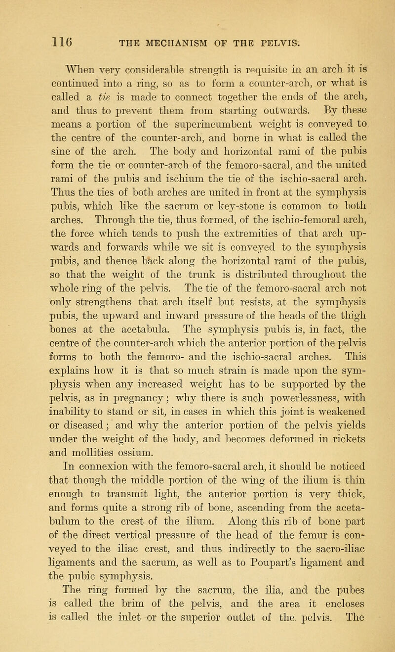 Wlien very considerable strength is requisite in an arcli it is continued into a ring, so as to form a counter-arcli, or what is called a tie is made to connect together the ends of the arch, and thus to prevent them from starting outwards. By these means a portion of the superincumbent weight is conveyed to the centre of the counter-arch, and borne in what is called the sine of the arch. The body and horizontal rami of the pubis form the tie or counter-arch of the femoro-sacral, and the united rami of the pubis and ischium the tie of the ischio-sacral arch. Thus the ties of both arches are united in front at the symphysis pubis, which like the sacrum or key-stone is common to both arches. Through the tie, thus formed, of the ischio-femoral arch, the force which tends to push the extremities of that arch up- wards and forwards while we sit is conveyed to the symphysis pubis, and thence b&,ck along the horizontal rami of the pubis, so that the weight of the trunk is distributed throughout the whole ring of the pelvis. The tie of the femoro-sacral arch not only strengthens that arch itself but resists, at the symphysis pubis, the upward and inward pressure of the heads of the thigh bones at the acetabula. The symphysis pubis is, in fact, the centre of the counter-arch which the anterior portion of the pelvis forms to both the femoro- and the ischio-sacral arches. This explains how it is that so much strain is made upon the sym- physis when any increased weight has to be supported by the pelvis, as in pregnancy; why there is such powerlessness, with inability to stand or sit, in cases in wliich this joint is weakened or diseased; and why the anterior portion of the pelvis yields under the weight of the body, and becomes deformed in rickets and moUities ossium. In connexion with the femoro-sacral arch, it should be noticed that though the middle portion of the wing of the ilium is thin enough to transmit light, the anterior portion is very thick, and forms quite a strong rib of bone, ascending from the aceta- bulum to the crest of the ilium. Along this rib of bone part of the direct vertical pressure of the head of the femiu* is con'- veyed to the iliac crest, and thus indirectly to the sacro-iliac ligaments and the sacrum, as well as to Poupart's ligament and the pubic sjnnphysis. The ring formed by the sacrum, the ilia, and the pubes is called the brim of the pelvis, and the area it encloses is called the inlet or the superior outlet of the. pelvis. The