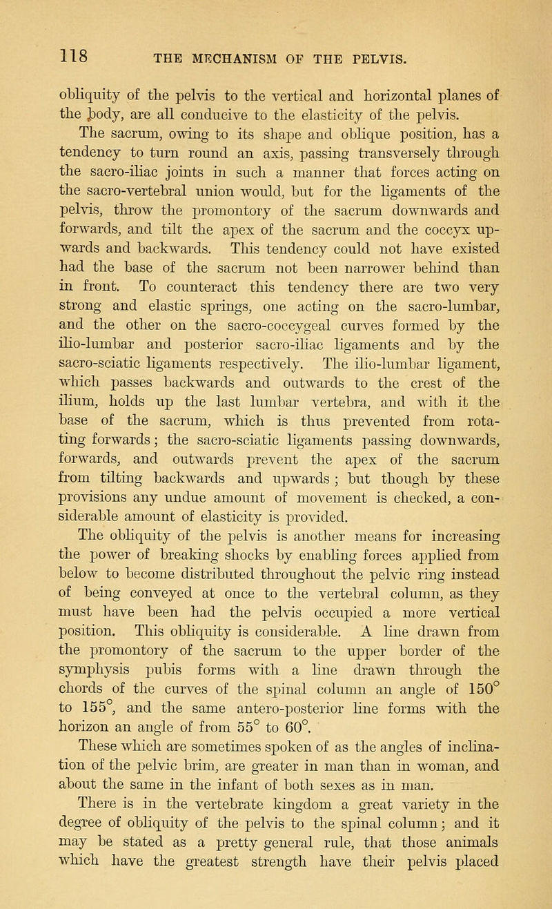 obliquity of the pelvis to tlie vertical and horizontal planes of the J)ody, are all conducive to the elasticity of the pelvis. The sacrum, owing to its shape and oblique position, has a tendency to turn round an axis, passing transversely tlu'ough the sacro-iliac joints in such a manner that forces acting on the sacro-vertebral union would, but for the ligaments of the pelvis, throw the promontory of the sacrum downwards and forwards, and tilt the apex of the sacrum and the coccyx up- wards and backwards. This tendency could not have existed had the base of the sacrum not been narrower behind than in front. To counteract this tendency there are two very strong and elastic springs, one acting on the sacro-lumbar, and the other on the sacro-coccygeal curves formed by the ilio-lumbar and posterior sacro-iliac ligaments and by the sacro-sciatic ligaments respectively. The ilio-lumbar ligament, which passes backwards and outwards to the crest of the ilium, holds up the last lumbar vertebra, and with it the base of the sacrum, which is thus prevented from rota- ting forwards; the sacro-sciatic ligaments passing downwards, forwards, and outwards prevent the apex of the sacrum fi-om tilting backwards and upwards ; but though by these provisions any undue amount of movement is checked, a con- siderable amount of elasticity is provided. The obHquity of the pelvis is another means for increasing the power of breaking shocks by enabling forces applied from below to become distributed throughout the pelvic ring instead of being conveyed at once to the vertebral column, as they must have been had the pelvis occupied a more vertical position. This obliquity is considerable. A line drawn from the promontory of the sacrum to the upper border of the symphysis pubis forms with a line drawn through the chords of the curves of the spinal column an angle of 150° to 155 , and the same antero-posterior line forms with the horizon an angle of from 55° to 60°. These which are sometimes spoken of as the angles of inclina- tion of the pelvic brim, are greater in man than in woman, and about the same in the infant of both sexes as in man. There is in the vertebrate kingdom a great variety in the degree of obliquity of the pelvis to the spinal column; and it may be stated as a pretty general rule, that those animals which have the greatest strength have their pelvis placed