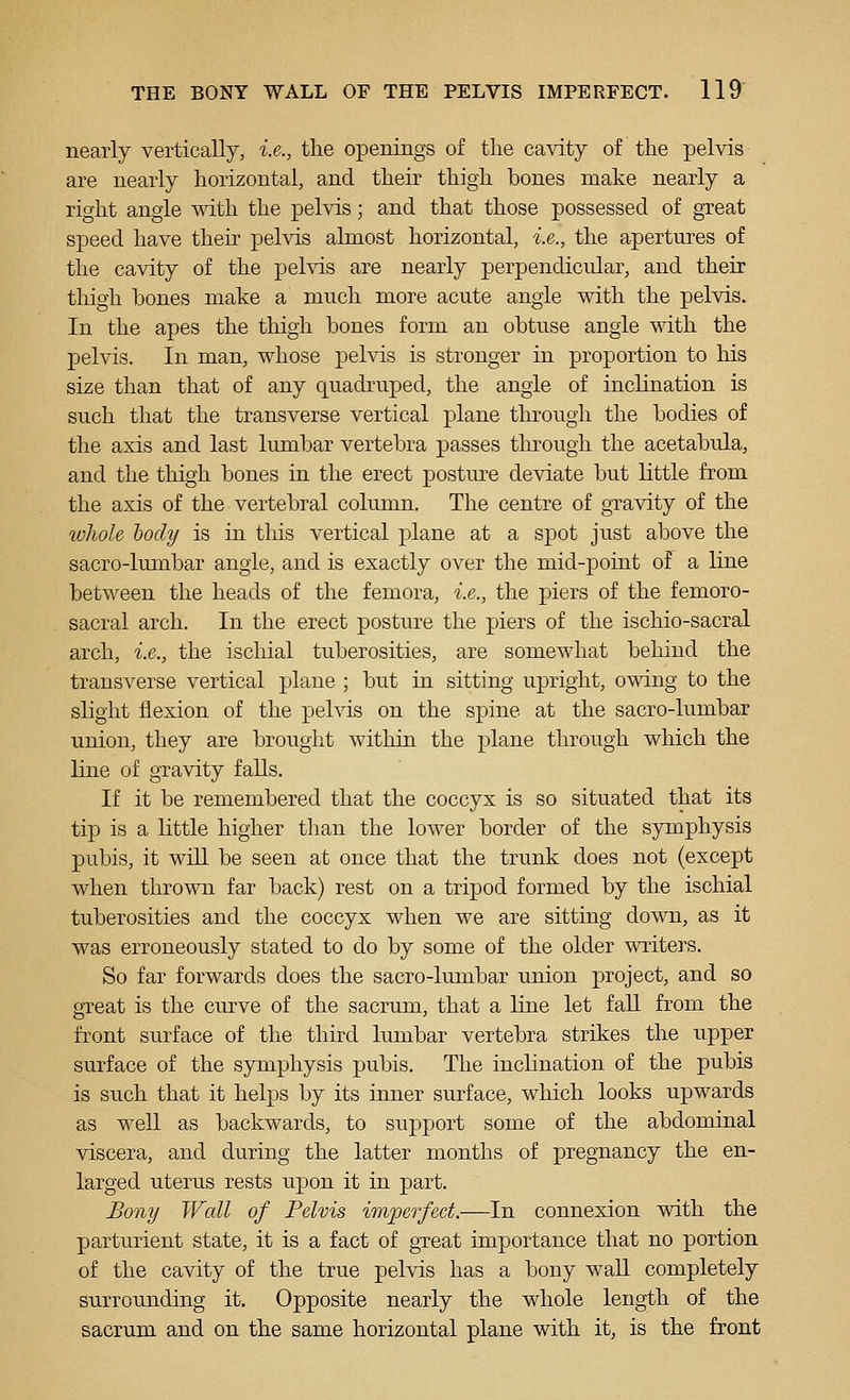 nearly vertically, i.e., the openings of the cavity of the pelvis are nearly horizontal, and their thigh bones make nearly a right angle with the pelvis; and that those possessed of great speed have their pelvis almost horizontal, i.e., the apertures of the cavity of the pelvis are nearly perpendicular, and their thigh bones make a much more acute angle with the pelvis. In the apes the thigh bones form an obtuse angle with the pelvis. In man, whose pelvis is stronger in proportion to his size than that of any quadruped, the angle of inclination is such that the transverse vertical plane through the bodies of the axis and last lumbar vertebra passes through the acetabula, and the thigh bones in the erect posture deviate but little from the axis of the vertebral column. The centre of gravity of the whole body is in tliis vertical plane at a spot just above the sacro-lumbar angle, and is exactly over the mid-point of a line between the heads of the femora, i.e., the piers of the femoro- sacral arch. In the erect posture the piers of the ischio-sacral arch, i.e., the ischial tuberosities, are somewhat behind the transverse vertical plane ; but in sitting upright, owing to the slight flexion of the pehds on the spine at the sacro-lumbar union, they are brought within the plane through which the line of gravity falls. If it be remembered that the coccyx is so situated that its tip is a little higher than the lower border of the symphysis pubis, it will be seen at once that the trunk does not (except when thrown far back) rest on a tripod formed by the ischial tuberosities and the coccyx when we are sitting down, as it was erroneously stated to do by some of the older writers. So far forwards does the sacro-lmnbar union project, and so great is the curve of the sacrum, that a line let fall from the front surface of the third lumbar vertebra strikes the upper surface of the symphysis pubis. The inclination of the pubis is such that it helps by its inner surface, which looks upwards as well as backwards, to support some of the abdominal viscera, and during the latter months of pregnancy the en- larged uterus rests upon it in part. Bony Wall of Pelvis imperfect.—In connexion with the parturient state, it is a fact of gTcat importance that no portion of the cavity of the true pelvis has a bony wall completely surrounding it. Opposite nearly the whole length of the sacrum and on the same horizontal plane with it, is the front