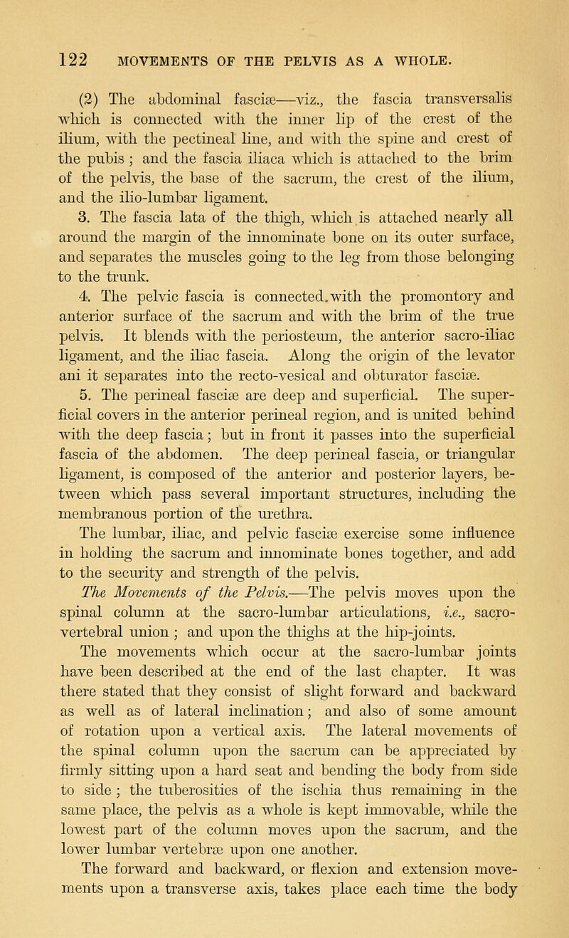 (2) The abdominal fascise—viz., the fascia transversalis which is connected with the inner lip of the crest of the ilium, with the pectineal line, and with the spine and crest of the pubis ; and the fascia iliaca which is attached to the brim of the pelvis, the base of the sacrum, the crest of the ilium, and the ilio-lumbar ligament. 3. The fascia lata of the thigh, which is attached nearly all around the margin of the innominate bone on its outer surface, and separates the muscles going to the leg from those belonging to the trunk. 4. The pelvic fascia is connected.with the promontory and anterior surface of the sacrum and with the brim of the true pelvis. It blends with the periosteum, the anterior sacro-iliac ligament, and the iliac fascia. Along the origin of the levator ani it separates into the recto-vesical and obturator fasciae. 5. The perineal fascise are deep and superficial. The super- ficial covers in the anterior perineal region, and is united behind with the deep fascia; but in front it passes into the superficial fascia of the abdomen. The deep perineal fascia, or triangular ligament, is composed of the anterior and posterior layers, be- tween which pass several important structures, including the membranous portion of the urethra. The lumbar, iliac, and pelvic fasciae exercise some influence in holding the sacrum and iimominate bones together, and add to the security and strength of the pelvis. The Movements of the Pelvis.—The pelvis moves upon the spinal column at the sacro-lumbar articulations, i.e., sacro- vertebral union ; and upon the thighs at the hip-joints. The movements which occur at the sacro-lumbar joints have been described at the end of the last chapter. It was there stated that they consist of slight forward and backward as well as of lateral inclination; and also of some amount of rotation upon a vertical axis. The lateral movements of the spinal column upon the sacrum can be appreciated by firmly sitting upon a hard seat and bending the body from side to side ; the tuberosities of the ischia thus remaining in the same place, the pelvis as a whole is kept immovable, while the lowest part of the column moves upon the sacrum, and the lower lumbar vertebras upon one another. The forward and backward, or flexion and extension move- ments upon a transverse axis, takes place each time the body