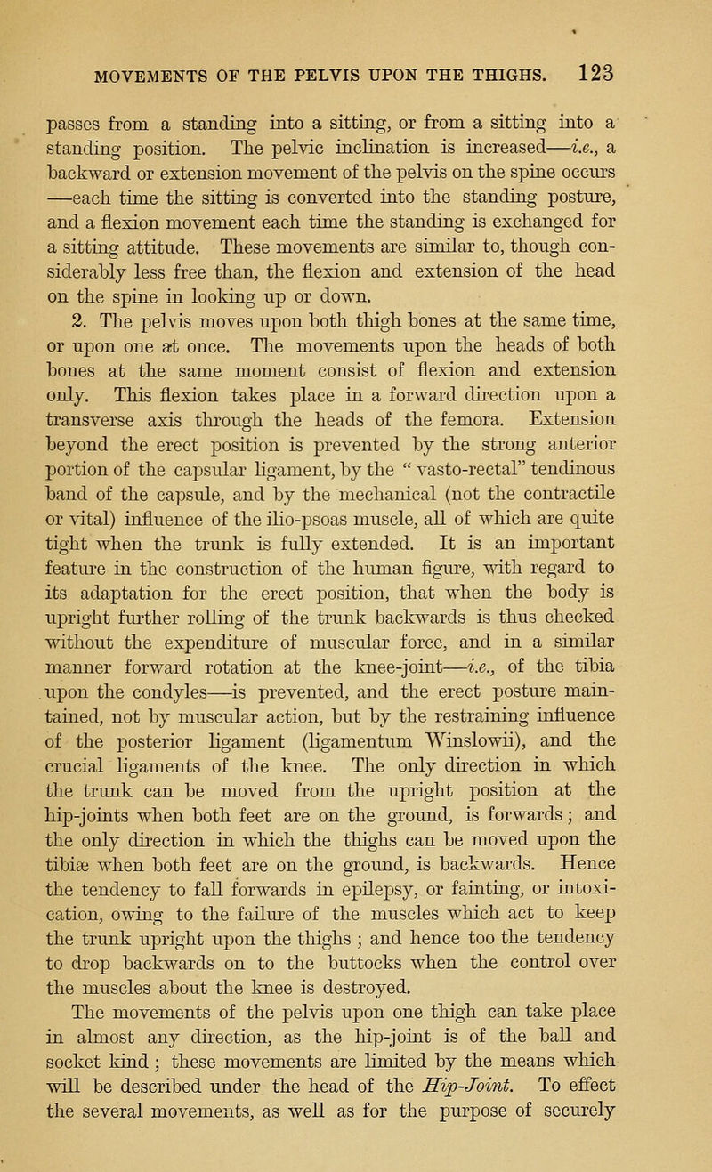 passes from a standing into a sitting, or from a sitting into a standing position. The pelvic inclination is increased—i.e., a backward or extension movement of the pelvis on the spine occurs —each time the sitting is converted into the standing posture, and a flexion movement each time the standing is exchanged for a sitting attitude. These movements are similar to, though con- siderably less free than, the flexion and extension of the head on the spine in looking up or down. 2. The pelvis moves upon both thigh bones at the same time, or upon one at once. The movements upon the heads of both bones at the same moment consist of flexion and extension only. This flexion takes place in a forward direction upon a transverse axis through the heads of the femora. Extension beyond the erect position is prevented by the strong anterior portion of the capsular ligament, by the  vasto-rectal tendinous band of the capsule, and by the mechanical (not the contractile or vital) influence of the ilio-psoas muscle, all of which are quite tight when the trunk is fully extended. It is an important feature in the construction of the human figure, mth regard to its adaptation for the erect position, that when the body is upright further rolling of the trunk backwards is thus checked without the expenditure of muscular force, and in a similar manner forward rotation at the knee-joint—i.e., of the tibia upon the condyles—is prevented, and the erect posture main- tained, not by muscular action, but by the restraining influence of the posterior ligament (ligamentum Winslowii), and the crucial ligaments of the knee. The only direction in which the trunk can be moved from the upright position at the hip-joints when both feet are on the ground, is forwards; and the only direction in which the thighs can be moved upon the tibisB when both feet are on the ground, is backwards. Hence the tendency to fall forwards in epilepsy, or fainting, or intoxi- cation, owing to the failure of the muscles which act to keep the trunk iipright upon the thighs ; and hence too the tendency to drop backwards on to the buttocks when the control over the muscles about the knee is destroyed. The movements of the pelvis upon one thigh can take place in almost any direction, as the hip-joint is of the ball and socket kind; these movements are limited by the means which will be described under the head of the Mip-Joint. To effect the several movements, as well as for the purpose of securely