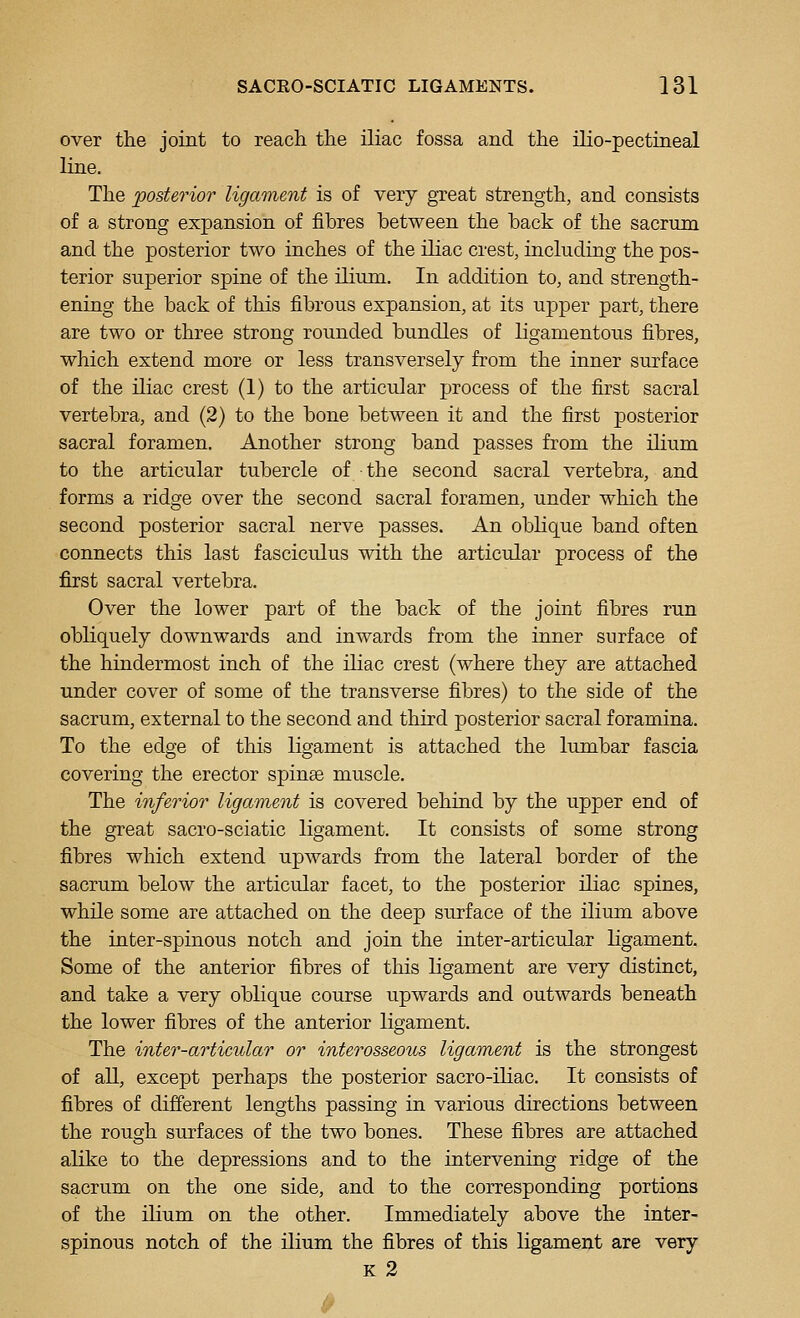 over the joint to reach the iliac fossa and the ilio-pectineal line. The posterior ligament is of very great strength, and consists of a strong expansion of fibres between the back of the sacrum and the posterior two inches of the iliac crest, including the pos- terior superior spine of the ilium. In addition to, and strength- ening the back of this fibrous expansion, at its upper part, there are two or three strong rounded bundles of ligamentous fibres, which extend more or less transversely from the inner surface of the iliac crest (1) to the articular process of the first sacral vertebra, and (2) to the bone between it and the first posterior sacral foramen. Another strong band passes from the ilium to the articular tubercle of the second sacral vertebra, and forms a ridge over the second sacral foramen, under which the second posterior sacral nerve passes. An oblique band often connects this last fasciculus with the articular process of the first sacral vertebra. Over the lower part of the back of the joint fibres run obliquely downwards and inwards from the inner surface of the hindermost inch of the iliac crest (where they are attached under cover of some of the transverse fibres) to the side of the sacrum, external to the second and third posterior sacral foramina. To the edge of this ligament is attached the lumbar fascia covering the erector spinas muscle. The inferior ligament is covered behind by the upper end of the great sacro-sciatic ligament. It consists of some strong fibres which extend upwards from the lateral border of the sacrum below the articular facet, to the posterior iliac spines, while some are attached on the deep surface of the ilium above the inter-spinous notch and join the inter-articular ligament. Some of the anterior fibres of this Kgament are very distinct, and take a very oblique course upwards and outwards beneath the lower fibres of the anterior ligament. The inter-articular or interosseous ligament is the strongest of all, except perhaps the posterior sacro-iliac. It consists of fibres of different lengths passing in various directions between the rough surfaces of the two bones. These fibres are attached alike to the depressions and to the intervening ridge of the sacrum on the one side, and to the corresponding portions of the ilium on the other. Immediately above the inter- spinous notch of the ilium the fibres of this ligament are very K 2