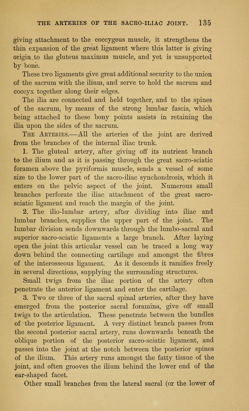 giving attachment to the coccygeus muscle, it strengthens the thin expansion of the great ligament where this latter is giving origin, to the gluteus maxim us muscle, and yet is unsupported by bone. These two ligaments give great additional security to the union of the sacrum with the ilium, and serve to hold the sacrum and coccyx together along their edges. The iha are connected and held together, and to the spines of the sacrum, by means of the strong lumbar fascia, which being attached to these bony points assists in retaining the ilia upon the sides of the sacrum. The Aeteeies.—^All the arteries of the joint are derived from the branches of the internal iliac trunk. 1. The gluteal artery, after giving off its nutrient branch to the ilium and as it is passing through the great sacro-sciatic foramen above the pyriformis muscle, sends a vessel of some size to the lower part of the sacro-ibac synchondrosis, which it enters on the pelvic aspect of the joint. ISTumerous small branches perforate the iliac attachment of the great sacro- sciatic ligament and reach the margin of the joint. 2. The ilio-lumbar artery, after dividing into iliac and lumbar branches, supplies the upper part of the joint. The lumbar division sends downwards through the lumbo-sacral and superior sacro-sciatic ligaments a large branch. After laying open the joint this articular vessel can be traced a long way down behind the connecting cartilage and amongst the fibres of the interosseous ligament. As it descends it ramifies freely in several dnections, supplying the surrounding structures. Small twigs from the iliac portion of the artery often penetrate the anterior ligament and enter the cartilage. 3. Two or three of the sacral spinal arteries, after they have emerged from the posterior sacral foramina, give off small twigs to the articulation. These penetrate between the bundles of ■ the posterior ligament. A very distinct branch passes from the second posterior sacral artery, runs downwards beneath the oblique portion of the posterior sacro-sciatic ligament, and passes into the joint at the notch between the posterior spines of the ilium. This artery runs amongst the fatty, tissue of the joint, and often grooves the ilium behind the lower end of the ear-shaped facet. Other smaU branches from the lateral sacral (or the lower of