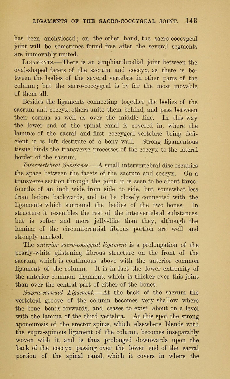 has been ancliylosed; on the other hand, the sacro-coccygeal joint will be sometimes found free after the several segments are immovably united. Ligaments.—There is an amphiarthrodial joint between the oval-shaped facets of the sacrum and coccyx, as there is be- tween the bodies of the several vertebrse in other parts of the column; but the sacro-coccygeal is by far the most movable of them all. Besides the ligaments connecting together the bodies of the sacrum and coccyx, others unite them behind, and pass between their cornua as well as over the middle line. In this way the lower end of the spinal canal is covered in, where the laminae of the sacral and first coccygeal vertebrae being defi- cient it is left destitute of a bony wall. Strong ligamentous tissue binds the transverse processes of the coccyx to the lateral border of the sacrum. Intervertebral Substance.—A small intervertebral disc occupies the space between the facets of the sacrum and coccyx. On a transverse section through the joint, it is seen to be about three- fourths of an inch wide from side to side, but somewhat less from before backwards, and to be closely connected with the ligaments which surround the bodies of the two bones. In structure it resembles the rest of the intervertebral substances, but is softer and more jelly-like than they, although the laminae of the circumferential fibrous portion are well and strongly marked. The anterior sacro-coccygeal ligament is a prolongation of the pearly-white glistening fibrous structure on the front of the sacrum, which is continuous above with the anterior common ligament of the column. It is in fact the lower extremity of the anterior common ligament, which is thicker over this joint than over the central part of either of the bones. Supra-cornual Ligament.—^At the back of the sacrum the vertebral groove of the column becomes very shallow where the bone bends forwards, and ceases to exist about on a level with the lamina of the third vertebra. At this spot the strong aponeurosis of the erector spinse, which elsewhere blends with the supra-spinous ligament of the column, becomes inseparably woven with it, and is thus prolonged downwards upon the back of the coccyx passing over the lower end of the sacral portion of the spinal canal, which it covers in where the