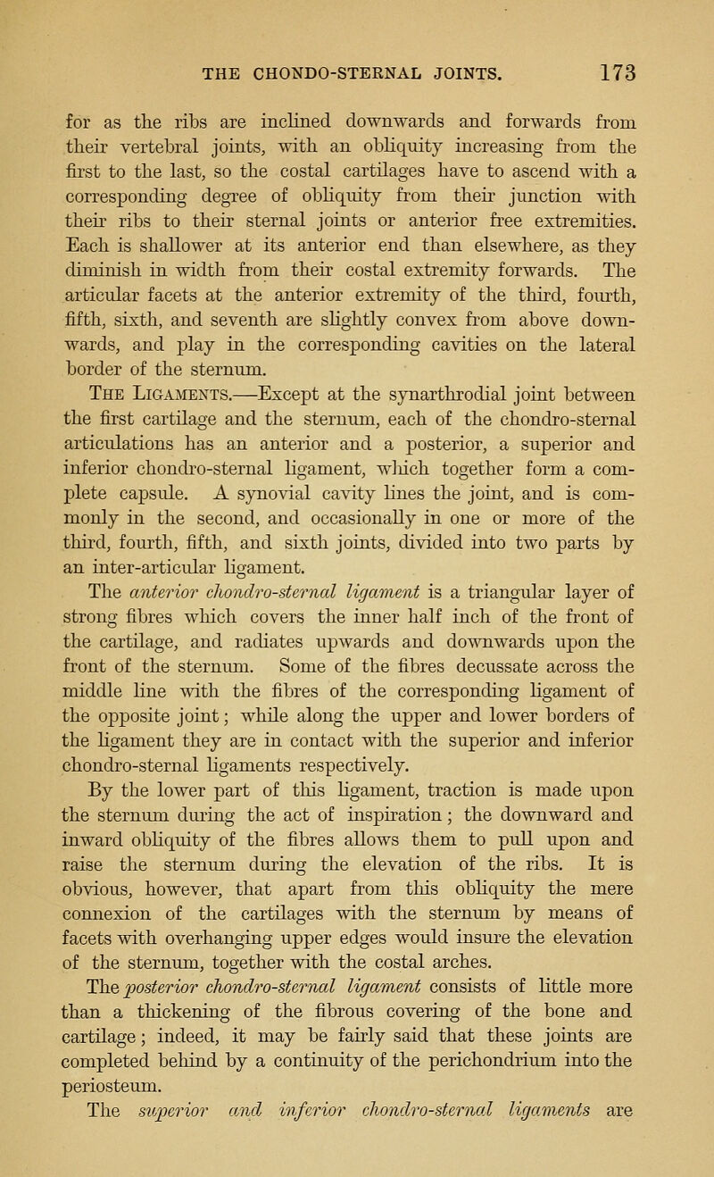 for as the ribs are incliiied downwards and forwards from their vertebral joints, with an obhquity increasing from the first to the last, so the costal cartilages have to ascend with a corresponding degTee of obhquity from their junction with theu' ribs to thek sternal joints or anterior free extremities. Each is shallower at its anterior end than elsewhere, as they diminish in width from their costal extremity forwards. The articular facets at the anterior extremity of the third, foiu'th, fifth, sixth, and seventh are sHghtly convex from above down- wards, and play in the corresponding cavities on the lateral border of the sternum. The Ligaments.—Except at the synarthrodial joint between the first cartilage and the sternum, each of the chondro-sternal articulations has an anterior and a posterior, a superior and inferior chondro-sternal ligament, wliich together form a com- plete capsule. A synovial cavity lines the joint, and is com- monly in the second, and occasionally in one or more of the third, fourth, fifth, and sixth joints, divided into two parts by an inter-articular ligament. The anterior chondro-sternal ligament is a triangular layer of strong fibres which covers the inner half inch of the front of the cartilage, and radiates upwards and downwards upon the front of the sternum. Some of the fibres decussate across the middle Hne with the fibres of the corresponding ligament of the opposite joint; while along the upper and lower borders of the Hgament they are in contact with the superior and inferior chondro-sternal ligaments respectively. By the lower part of this Hgament, traction is made upon the sternum during the act of inspiration; the downward and inward obliquity of the fibres allows them to pull upon and raise the sternum during the elevation of the ribs. It is obvious, however, that apart from this obliquity the mere connexion of the cartilages with the sternum by means of facets with overhanging upper edges would insure the elevation of the sternum, together with the costal arches. The jposterior chondro-sternal ligament consists of little more than a thickening of the fibrous covering of the bone and cartilage; indeed, it may be fairly said that these joints are completed behind by a continuity of the perichondrium into the periosteum. The superior a.nd inferior chondro-sternal ligaments are