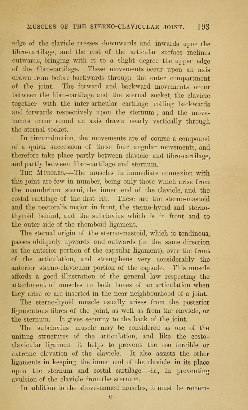 edge of the clavicle presses downwards and inwards upon the fibro-cartilage, and the rest of the articular surface inclines outwards, bringing with it to a slight degree the upper edge of the iibro-cartilage. These movements occur upon an axis drawn from before backwards through the outer compartment of the joint. The forward and backward movements occur between the fibro-cartilage and the sternal socket, the clavicle together with the inter-articular cartilage rolling backwards and forwards respectively upon the sternum ; and the move- ments occur round an axis dra^vn nearly vertically through the sternal socket. In circumduction, the movements are of course a compound of a quick succession of these four angular movements, and therefore take place partly between clavicle and fibro-cartilage, and partly between fibro-cartilage and sternum. The Muscles.—The muscles in immediate connexion with this joint are few in number, being only those which arise from the manubrium sterni, the inner end of the clavicle, and the costal cartilage of the first rib. These are the sterno-mastoid and the pectoraHs major in front, the sterno-hyoid and sterno- thyroid behind, and the subclavius which is in front and to the outer side of the rhomboid ligament. The sternal origin of the sterno-mastoid, which is tendinous, passes obliquely upwards and outwards (in the same direction as the anterior portion of the capsular ligament), over the front of the articulation, and strengthens very considerably the anterior sterno-clavicular portion of the capsule. This muscle affords a good illustration of the general law respectiag the attachment of muscles to both bones of an articulation when they arise or are inserted in the near neighbourhood of a joint. The sterno-hyoid muscle usually arises from the posterior ligamentous fibres of the joint, as well as from the clavicle, or the sternum. It gives security to the back of the joint. The subclavius muscle may be considered as one of the uniting structures of the articulation, and like the costo- clavicular ligament it heljjs to prevent the too forcible or extreme elevation of the clavicle. It also assists the other ligaments in keeping the inner end of the clavicle in its place upon the sternum and costal cartilage—i.e., in preventing avulsion of the clavicle from the sternum. In addition to the above-named muscles, it must be remem- 0