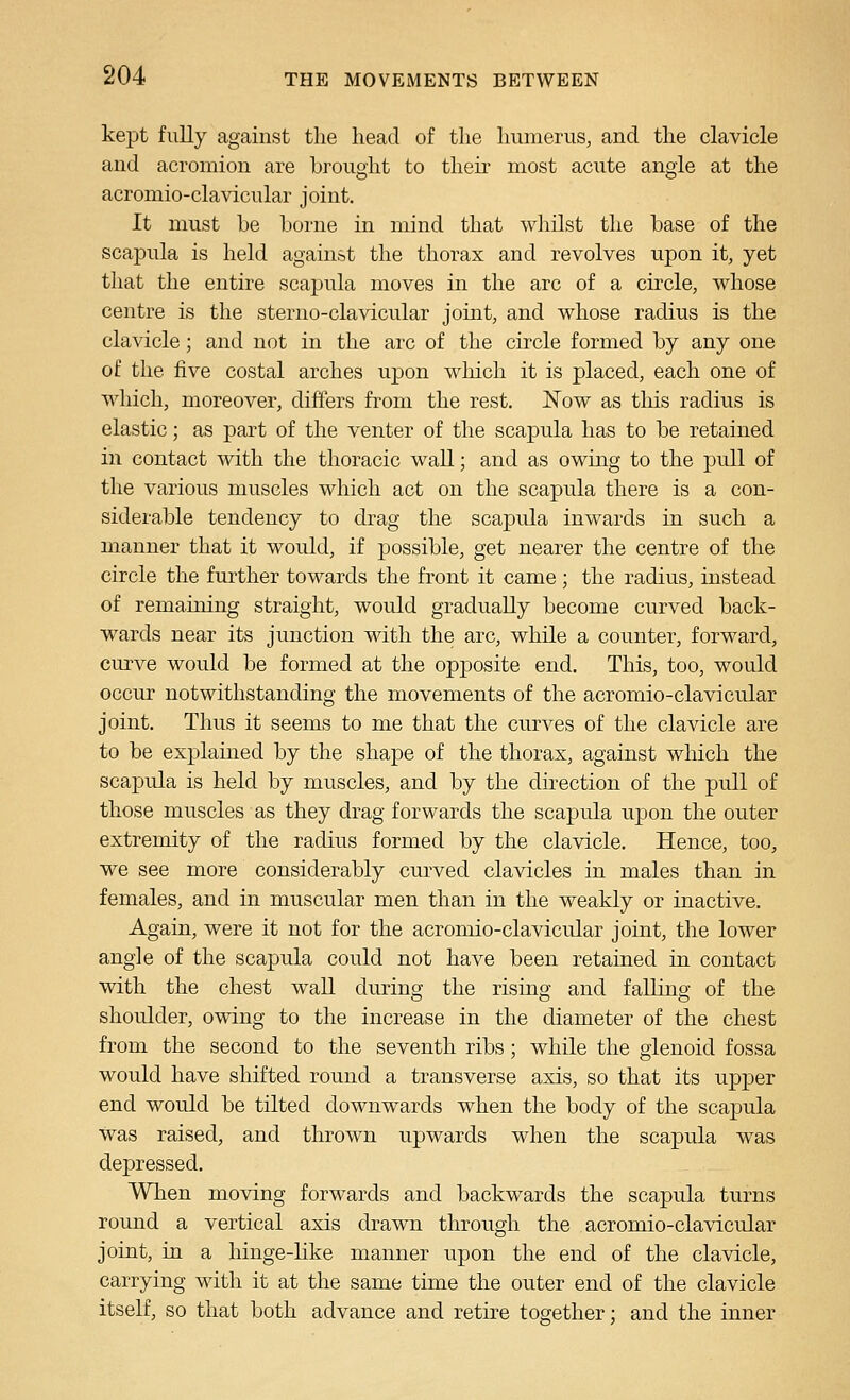 kept fully against the head of the humerus, and the clavicle and acromion are brought to their most acute angle at the acromio-clavicular joint. It must be borne in mind that whilst the base of the scapula is held against the thorax and revolves upon it, yet that the entire scaj)ula moves in the arc of a circle, whose centre is the sterno-clavicular joint, and whose radius is the clavicle; and not in the arc of the circle formed by any one of the five costal arches upon winch it is placed, each one of which, moreover, differs from the rest. Now as tliis radius is elastic; as part of the venter of the scapula has to be retained in contact with the thoracic wall; and as owing to the pull of the various muscles which act on the scapula there is a con- siderable tendency to drag the scapula inwards in such a manner that it would, if possible, get nearer the centre of the circle the further towards the front it came ; the radius, instead of remaining straight, would gradually become curved back- wards near its junction with the arc, while a counter, forward, curve would be formed at the opposite end. This, too, would occur notwithstanding the movements of the acromio-clavicular joint. Thus it seems to me that the curves of the clavicle are to be explained by the shape of the thorax, against which the scapula is held by muscles, and by the direction of the pull of those muscles as they drag forwards the scapula upon the outer extremity of the radius formed by the clavicle. Hence, too, we see more considerably curved clavicles in males than in females, and in muscular men than in the weakly or inactive. Again, were it not for the acromio-clavicular joint, the lower angle of the scapula could not have been retained in contact with the chest wall during the rising and falling of the shoulder, owing to the increase in the diameter of the chest from the second to the seventh ribs; while the glenoid fossa would have shifted round a transverse axis, so that its upper end would be tilted downwards when the body of the scapula was raised, and thrown upwards when the scapula was depressed. When moving forwards and backwards the scapula turns round a vertical axis drawn through the acromio-clavicular joint, in a hinge-like manner upon the end of the clavicle, carrying with it at the same time the outer end of the clavicle itself, so that both advance and retire together; and the inner