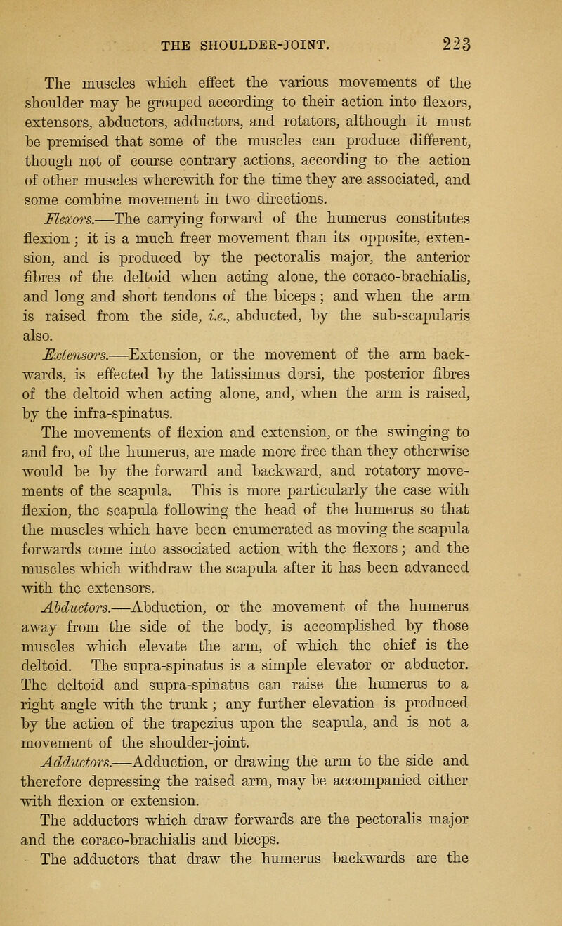 The muscles wMch effect the various movements of the shoulder may be grouped according to their action into flexors, extensors, ahductors, adductors, and rotators, although it must be premised that some of the muscles can produce different, though not of course contrary actions, according to the action of other muscles wherewith for the time they are associated, and some combine movement in two dkections. Flexors.—The carrying forward of the humerus constitutes flexion; it is a much freer movement than its opposite, exten- sion, and is produced by the pectoralis major, the anterior fibres of the deltoid when acting alone, the coraco-brachialis, and long and short tendons of the biceps; and when the arm is raised from the side, i.e., abducted, by the sub-scapularis also. Extensors.—Extension, or the movement of the arm back- wards, is effected by the latissimus dorsi, the posterior fibres of the deltoid when acting alone, and, when the arm is raised, by the infra-spinatus. The movements of flexion and extension, or the swinging to and fro, of the humerus, are made more free than they otherwise would be by the forward and backward, and rotatory move- ments of the scapula. This is more particularly the case with flexion, the scapula following the head of the humerus so that the muscles which have been enumerated as moving the scapula forwards come into associated action with the flexors; and the muscles which withdraw the scapula after it has been advanced with the extensors. Abductors.—Abduction, or the movement of the humerus away from the side of the body, is accomplished by those muscles which elevate the arm, of which the chief is the deltoid. The supra-spinatus is a simple elevator or abductor. The deltoid and supra-spinatus can raise the humerus to a right angle with the trimk; any further elevation is produced by the action of the trapezius upon the scapula, and is not a movement of the shoulder-joint. Adductors.—Adduction, or drawing the arm to the side and therefore depressing the raised arm, may be accompanied either with flexion or extension. The adductors which draw forwards are the pectoralis major and the coraco-brachialis and biceps. The adductors that draw the humerus backwards are the