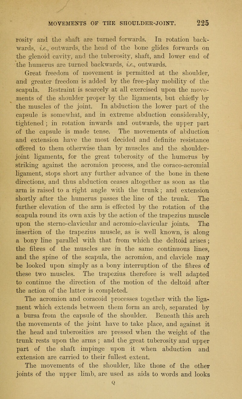 rosity and the shaft are tm-necl forwards. In rotation back- wards, i.e., outwards, the head of the bone glides forwards on the glenoid cavity, and the tuberosity, shaft, and lower end of the hnmerus are turned backwards, i.e., outwards. Great freedom of movement is permitted at the shoulder, and greater freedom is added by the free-play mobility of the scapula. Restraint is scarcely at all exercised upon the move- ments of the shoulder proper by the ligaments, but chiefly by the muscles of the joint. In abduction the lower part of the capsule is somewhat, and in extreme abduction considerably, tightened ; in rotation inwards and outwards, the up2:)er part of the capsule is made tense. The movements of abduction and extension have the most decided and definite resistance offered to them othermse than by muscles and the shoulder- joint ligaments, for the great tuberosity of the humerus by striking against the acromion process, and the coraco-acromial ligament, stops short any further advance of the bone in these directions, and thus abduction ceases altogether as soon as the arm is raised to a right angle with the trunk; and extension shortly after the humerus passes the line of the trunk. The further elevation of the arm is effected by the rotation of the scapula round its own axis by the action of the trapezius muscle upon the sterno-clavicular and acromio-clavicular joints. The insertion of the trapezius muscle, as is well known, is along a bony line parallel with that from which the deltoid arises; the fibres of the muscles are in the same continuous lines, and the spine of the scapula, the acromion, and clavicle may be looked upon simply as a bony interruption of the fibres of these two muscles. The trapezius therefore is ^A-ell adapted to continue the direction of the motion of the deltoid after the action of the latter is completed. The acromion and coracoid processes together with the liga- ment which extends between them form an arch, sejoarated by a bursa from the capsule of the shoulder. Beneath this arch the movements of the joint have to take place, and against it the head and tuberosities are pressed when the weight of the trunk rests upon the arms ; and the great tuberosity and upper part of the shaft impinge upon it when abduction and extension are carried to their fullest extent. The movements of the shoulder, Kke those of the other joints of the upper limb, are used as aids to words and looks