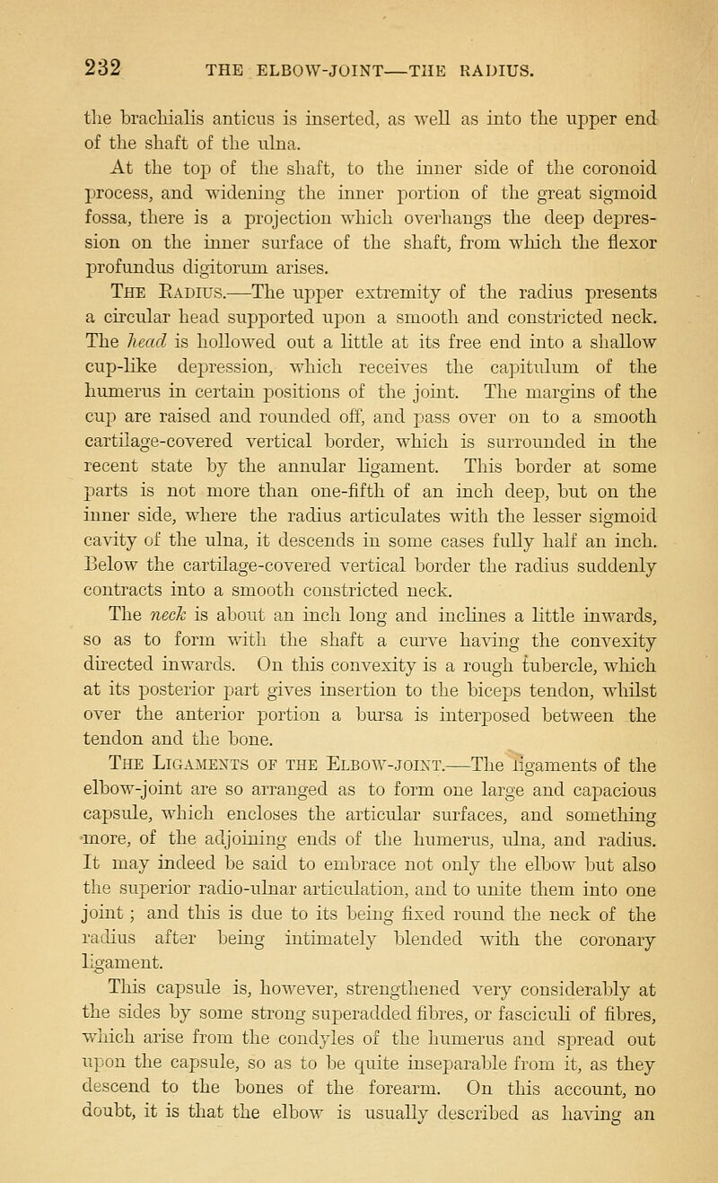 tlie bracliialis anticiis is inserted, as well as into the upper end of tlie shaft of the ulna. At the top of the shaft, to the inner side of the coronoid process, and widening the inner portion of the great sigmoid fossa, there is a projection which overhangs the deep depres- sion on the inner surface of the shaft, from w^hich the flexor profundus digitorum arises. The Eadius.—The upper extremity of the radius presents a circular head supported upon a smooth and constricted neck. The head is hollowed out a little at its free end into a shallow cup-like dej)ression, which receives the capitulum of the humerus in certain positions of the joint. The margins of the cup are raised and rounded off, and pass over on to a smooth cartilage-covered vertical border, which is surrounded in the recent state by the annular ligament. This border at some parts is not more than one-fifth of an inch deep, but on the inner side, where the radius articulates with the lesser sigmoid cavity of the ulna, it descends in some cases fuUy half an inch. Below the cartilage-covered vertical border the radius suddenly contracts into a smooth constricted neck. The neck is about an inch long and inclines a little inwards, so as to form with the shaft a curve having the convexity dhected inwards. On this convexity is a rough tubercle, which at its posterior part gives insertion to the bicej)s tendon, whilst over the anterior portion a bursa is interposed between the tendon and the bone. The Ligamejtts of the Elbow-joint.—The ligaments of the elbow-joint are so arranged as to form one large and capacious capsule, which encloses the articular surfaces, and something •more, of the adjoining ends of the humerus, ulna, and radius. It may indeed be said to embrace not only the elbow but also the superior radio-ulnar articulation, and to unite them into one joint; and this is due to its being fixed round the neck of the radius after being intimately blended with the coronary ligament. This capsule is, however, strengthened very considerably at the sides by some strong superadded fibres, or fasciculi of fibres, which arise from the condyles of the humerus and spread out upon the capsule, so as to be quite inseparable from it, as they descend to the bones of the forearm. On this account, no doubt, it is that the elbow is usually described as having an