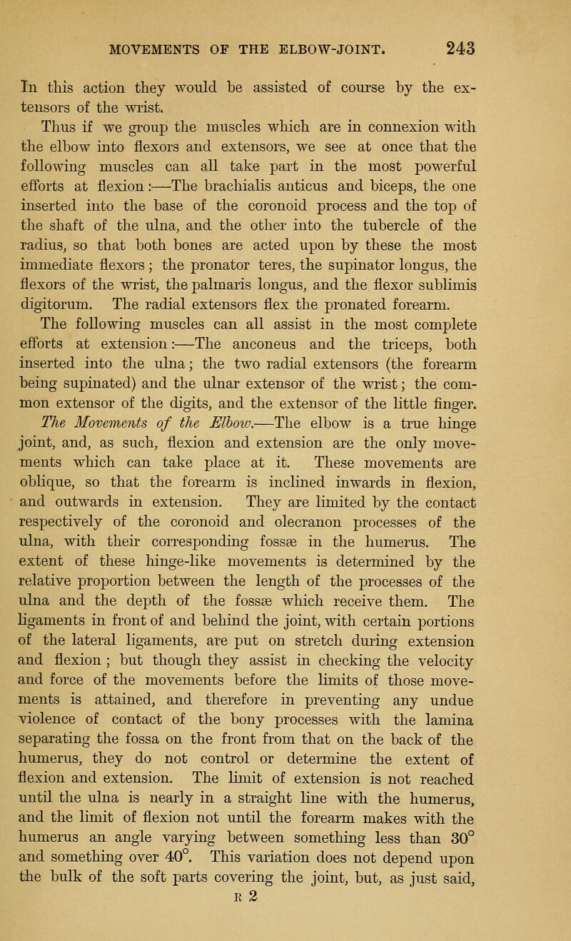 In this action they would be assisted of course by the ex- tensors of the wrist. Thus if we group the muscles which are in connexion with the elbow into flexors and extensors, we see at once that the following muscles can all take part in the most powerful efforts at flexion:—The brachialis anticus and biceps, the one inserted into the base of the coronoid process and the top of the shaft of the ulna, and the other into the tubercle of the radius, so that both bones are acted upon by these the most immediate flexors ; the pronator teres, the supinator longus, the flexors of the wrist, the palmaris longus, and the flexor sublimis digitorum. The radial extensors flex the pronated forearm. The following muscles can all assist in the most complete efforts at extension:—The anconeus and the triceps, both inserted into the ulna; the two radial extensors (the forearm being supinated) and the ulnar extensor of the wrist; the com- mon extensor of the digits, and the extensor of the little finger. The Movements of the Mhoia.—The elbow is a true hinge joint, and, as such, flexion and extension are the only move- ments which can take place at it. These movements are oblique, so that the forearm is inclined inwards in flexion, and outwards in extension. They are limited by the contact respectively of the coronoid and olecranon processes of the ulna, with their corresponding fossae in the humerus. The extent of these hinge-like movements is determined by the relative proportion between the length of the processes of the ulna and the depth of the fossae which receive them. The ligaments in front of and behind the joint, with certain portions of the lateral ligaments, are put on stretch during extension and flexion; but though they assist in checking the velocity and force of the movements before the limits of those move- ments is attained, and therefore in preventing any undue violence of contact of the bony processes with the lamina separating the fossa on the front from that on the back of the humerus, they do not control or determine the extent of flexion and extension. The limit of extension is not reached until the ulna is nearly in a straight bine with the humerus, and the limit of flexion not untH the forearm makes with the humerus an angle varying between something less than 30° and something over 40°. This variation does not depend upon the bulk of the soft parts covering the joint, but, as just said, K 2