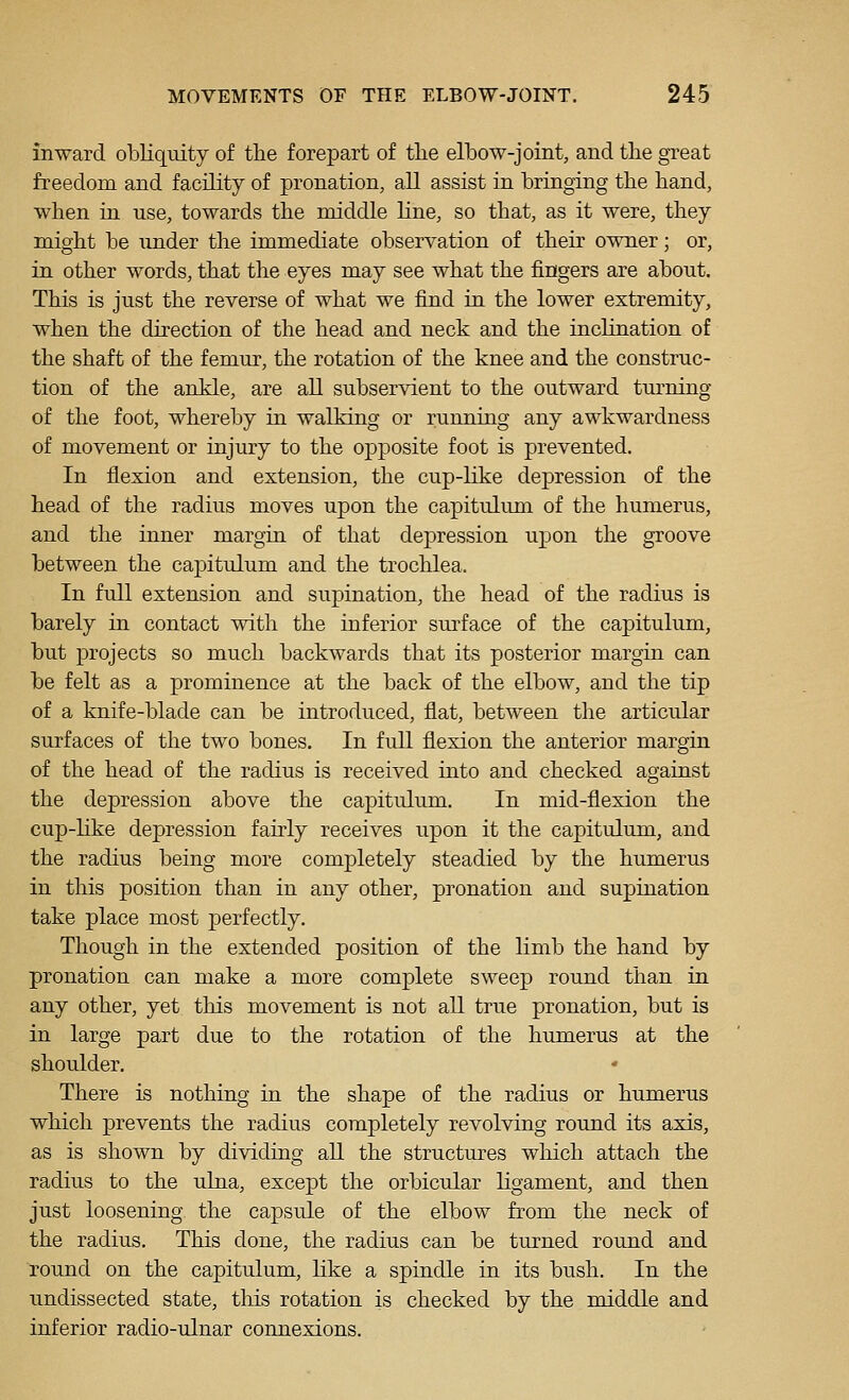 inward obliquity of the forepart of tlie elbow-joint, and the great freedom and facility of pronation, all assist in bringing the band, when in use, towards the middle line, so that, as it were, they might be under the immediate observation of their owner; or, in other words, that the eyes may see what the fingers are about. This is just the reverse of what we find in the lower extremity, when the direction of the head and neck and the inclination of the shaft of the femur, the rotation of the knee and the construc- tion of the ankle, are all subservient to the outward turning of the foot, whereby in walking or running any awkwardness of movement or injury to the opposite foot is prevented. In flexion and extension, the cup-like depression of the head of the radius moves upon the capitulum of the humerus, and the inner margin of that depression upon the groove between the capitulum and the trochlea. In full extension and supination, the head of the radius is barely in contact with the inferior surface of the capitulum, but projects so much backwards that its posterior margin can be felt as a prominence at the back of the elbow, and the tip of a knife-blade can be introduced, flat, between the articular surfaces of the two bones. In full flexion the anterior margin of the head of the radius is received into and checked against the depression above the capitulum. In mid-flexion the cup-like depression fairly receives upon it the capitulum, and the radius being more completely steadied by the humerus in this position than in any other, pronation and supination take place most perfectly. Though in the extended position of the limb the hand by pronation can make a more complete sweep round than in any other, yet this movement is not all true pronation, but is in large part due to the rotation of the humerus at the shoulder. There is nothing in the shape of the radius or humerus which prevents the radius completely revolving round its axis, as is shown by dividing all the structures which attach the radius to the ulna, except the orbicular ligament, and then just loosening the capsule of the elbow from the neck of the radius. This done, the radius can be turned round and round on the capitulum, like a spindle in its bush. In the undissected state, this rotation is checked by the middle and inferior radio-ulnar connexions.