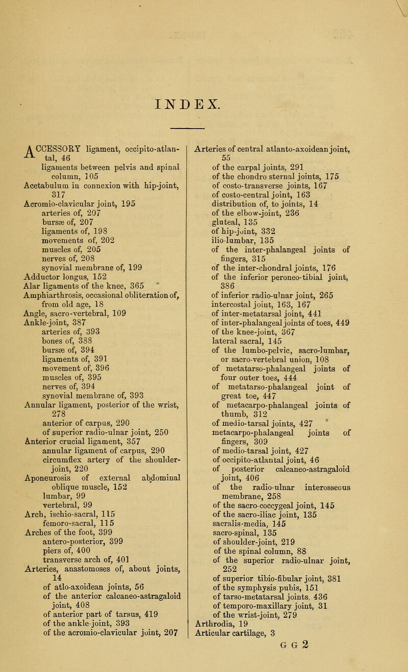 INDEX. A CCESSORY ligament, oecipito-atlan- -^ tal, 46 ligaments between pelvis and spinal column, i 05 Acetabulum in connexion with hip-joint, 317 Acromio-clavicular joint, 195 arteries of, 207 bursse of, 207 ligaments of, 198 movements of, 202 muscles of, 205 nerves of, 208 synovial membrane of, 199 Adductor longus, 152 Alar ligaments of the knee, 365 Amphiarthrosis, occasional obliteration of, from old age, 18 Angle, sacro-vertebral, 109 Ankle-joint, 387 arteries of, 393 bones of, 388 bursas of, 394 ligaments of, 391 movement of, 396 muscles of, 395 nerves of, 394 synovial membrane of, 393 Annular ligament, posterior of the wrist, 278 anterior of carpus, 290 of superior radio-ulnar joint, 250 Anterior crucial ligament, 357 annular ligament of carpus, 290 circumflex artery of the shoulder- joint, 220 Aponeurosis of external abdominal oblique muscle, 152 lumbar, 99 vertebral, 99 Arch, ischio-sacral, 115 femoro^sacral, 115 Arches of the foot, 399 antero-posterior, 399 piers of, 400 transverse arch of, 401 Arteries, anastomoses of, about joints, 14 of atlo-axoidean joints, 56 of the anterior calcaneo-astragaloid joint, 408 of anterior part of tarsus, 419 of the ankle-joint, 393 of the acromio-clavicular joint, 207 Arteries of central atlanto-axoidean joint, 55 of the carpal joints, 291 of the chondro sternal joints, 175 of costo-transverse joints, 167 of costo-central joint, 163 distribution of, to joints, 14 of the elbow-joint, 236 gluteal, 135 of hip-joint, 332 iliolumbar, 135 of the inter-phalangeal joints of fingers, 315 of the inter-chondral joints, 176 of the inferior peroneo-tibial joint, 386 of inferior radio-ulnar joint, 265 intercostal joint, 163, 167 of inter-metatarsal joint, 441 of inter-phalangeal joints of toes, 449 of the knee-joint, 367 lateral sacral, 145 of the lumbo-pelvic, sacro-lumbar, or sacro-vertebral union, 108 of metatarso-phalangeal joints of four outer toes, 444 of metatarso-phalangeal joint of great toe, 447 of metacarpo-phalangeal joints of thumb, 312 of medio-tarsal joints, 427 metacarpo-phalangeal joints of fingers, 309 of medio-tarsal joint, 427 of occipito-atlantal joint, 46 of posterior calcaneo-astragaloid joint, 406 of the radio-ulnar interosseous membrane, 258 of the sacro-coccygeal joint, 145 of the saero-iliac joint, 135 sacralis-media, 145 sacro-spinal, 135 of shoulder-joint, 219 of the spinal column, 88 of the superior radio-ulnar joint, 252 of superior tibio-fibular joint, 381 of the symphysis pubis, 151 of tarso-metatarsal joints, 436 of temporo-maxillary joint, 31 of the ■wrist-joint, 279 Arthrodia, 19 Articular cartilage, 3 G G 2