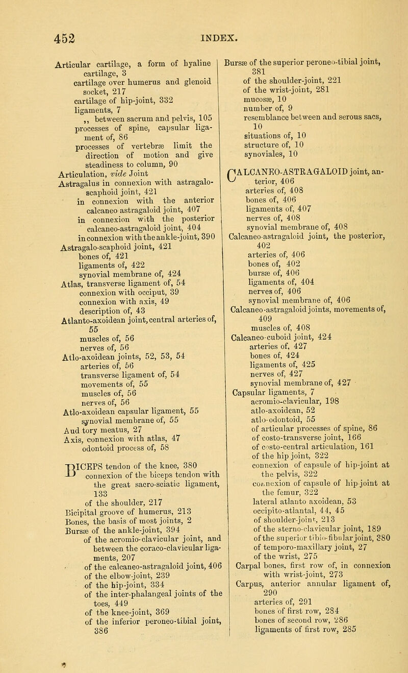 Articular cartilage, a form of hyaline cartilage, 3 cartilage over humerus and glenoid socket, 217 cartilage of hip-joint, 332 ligaments, 7 ,, between sacrum and pelvis, 105 processes of spine, capsular liga- ment of, 86 processes of vertebrae limit the direction of motion and give steadiness to column, 90 Articulation, vide Joint Astragalus in connexion witb astragalo- scaphoid joint, 421 in connexion with the anterior calcaneoastragaloid joint, 407 in connexion with the posterior calcaneo-astragaloid joint, 404 in connexion with the ankle-joint, 390 Astragalo-scaphoid joint, 421 bones of, 421 ligaments of, 422 synovial membrane of, 424 Atlas, transverse ligament of, 54 connexion with occiput, 39 connexion with axis, 49 description of, 43 Atlanto-axoidean joint,central arteries of, 55 muscles of, 56 nerves of, 56 Atlo-axoidean joints, 52, 53, 54 arteries of, 56 transverse ligament of, 54 movements of, 55 muscles of, 56 nerves of, 56 Atlo-axoidean capsular ligament, 55 synovial membrane of, 55 Aud tory meatus, 27 Axis, connexion v;ith atlas, 47 odontoid process of, 58 BICEPS tendon of the knee, 380 connexion of the biceps tendon with the great sacro-sciatic ligament, 133 of the shoulder, 217 Bicipital groove of humerus, 213 Bones, the basis of most joints, 2 Bursse of the ankle-joint, 394 of the acromio-clavicular joint, and between the coraco-clavicular liga- ments, 207 of the calcaneo-astragaloid joint, 406 of the elbow-joint, 239 of the hip-joint, 334 of the inter-phalangeal joints of the toes, 449 of the knee-joint, 369 of the inferior peroneo-tibial joint, 386 Bursffi of the superior peroneo-tibial joint, 381 of the shoulder-joint, 221 of the wrist-joint, 281 mucosse, 10 number of, 9 resemblance between and serous sacs, 10 situations of, 10 structure of, 10 synoviales, 10 nALCANEO-ASTRAGALOID joint, an- ^ terior, 406 arteries of, 408 bones of, 406 ligaments of, 407 nerves of, 408 synovial membrane of, 408 Calcaneo-astragaloid joint, the posterior, 402 arteries of, 406 bones of, 402 bursse of, 406 ligaments of, 404 nerves of, 406 synovial membrane of, 406 Calcaneo-astragaloid joints, movements of, 409 muscles of, 408 Calcaneo-cuboid joint, 424 arteries of, 427 bones of, 424 ligaments of, 425 nerves of, 427 synovial membrane of, 427 ■ Capsular ligaments, 7 acromio-clavicular, 198 atlo-axoidean, 52 atlo-odontoid, 55 of articular processes of spine, 86 of costo-transverse joint, 166 of C'isto-central articulation, 161 of the hip joint, 322 connexion of capsule of hip-joint at the pelvis, 322 co/.nexion of capsule of liip-joint at the femur, 322 lateral atlanto axoidean, 53 occipito-atlantal, 44, 45 of shoulder-join>■•, 213 of the sterno-clavicular joint, 189 of the superior tibid-fibular joint, 880 of temporo-maxillary joint, 27 of the wrist, 275 Carpal bones, first row of, in connexion with wrist-joint, 273 Carpus, anterior annular ligament of, 290 arteries of, 291 bones of first row, 284 bones of second row, 286 ligaments of first row, 285