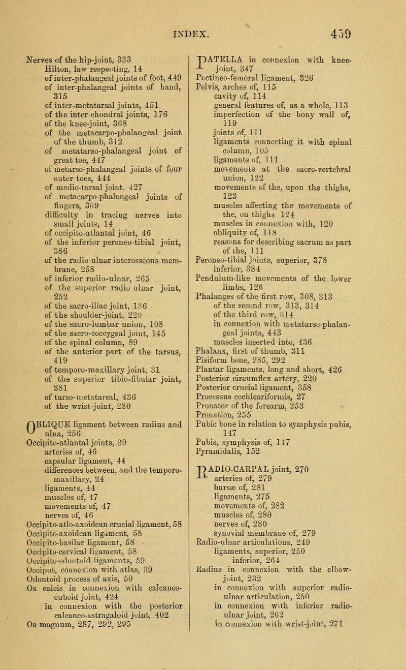 Nerves of the hip-joint, 333 Hilton, law respecting, li of inter-phalangeal joints of foot, 449 of inter-phalangeal joints of hand, 315 of inter-metatarsal joints, 451 of the inter-chondral joints, 176 of the knee-joint, 368 of the metacarpo-phalaugeal joint of the thumb, 312 of metatarso-phalangeal joint of great toe, 447 of uietarso-phalangeal joints of four outer toes, 444 of medio-tarsal joint, 427 of metacarpo-phalangeal joints of fingers, 309 difficulty in tracing nerves into small joints, 14 of occipito-atlantal joint, 46 of the inferior peroneo-tibial joint, S86 of the radioulnar interosseous mem- brane, 258 of inferior radio-ulnar, 265 of the superior radio ulnar joint, 252 of the sacro-iliac joint, 136 of the shoulder-joint, 220 of the sacro-lumbar union, 108 of the sacro-coccygeal joint, 145 of the spinal column, 89 of the anterior part of the tarsus, 419 of tempore-maxillary joint, 31 of the superior tibio-fibular joint, 381 of tarso-metatarsal, 436 of the wrist-joint, 280 ABLIQUE ligament between radius and ^ ulna, 256 Occipito-atlantal joints, 39 arteries of, 46 capsular ligament, 44 differences between, and the temporo- maxillary, 24 ligaments, 44 muscles of, 47 movements of, 47 nerves of, 46 Occipito-atlo-axoidean crucial ligament, 58 Oceipito-axoidean ligament, 58 Oecipito-basilar ligament, 58 Occipito-cervical ligament, 58 Occipito-odontoid ligaments, 59 Occiput, connexion with atlas, 39 Odontoid process of axis, 50 Os calcis in connexion with calcaneo- cuboid joint, 424 in connexion with the posterior calcaneo-astragaloid joint, 402 Os magnum, 287, 292, 295 T)ATELLA in connexion with knee- -*- joint, 347 Pectineo-fendoral ligament, 326 Pelvis, arches of, 115 cavity of, 114 general features of, as a whole, 113 imperfection of the bony wall of, 119 joints of, 111 ligaments connecting it with spinal column, lUo ligaments of, 111 movements at the sacro-vertebral union, 122 movements of the, upon the thighs, 123 muscles affecting the movements of the, ou thighs 124 muscles in connexion with, 120 obliquity of, 118 reasons for describing sacrum as part of ihe. 111 Peroneo-tibial joints, superior, 378 inferior, 384 Pendulum-like movements of the lower limbs, 126 Phalanges of the first row, 308, 313 of the second row, 313, 314 of the third row, 314 in connexion with metatarso-phalan- geal joints, 443 muscles inserted into, 436 Phalanx, first of thumb, 311 Pisiform bone, 285, 292 Plantar ligaments, long and short, 426 Posterior circumflex artery, 220 Posterior crucial ligament, 358 Processus cochleartformis, 27 Pronator of the furearm, 253 Pronation, 255 Pubic bone in relation to symphysis pubis, 147 Pubis, symphysis of, 147 Pyramidalis, 152 DADIO-CARPAL joint, 270 -^^ arteries of, 279 bursse of, 281 ligaments, 275 movemeEts of, 282 muscles of, 280 nerves of, 280 synovial membrane of, 279 Radio-ulnar articulations, 249 ligaments, superior, 250 inferior, 264 Radius in connexion with the elbow- joint, 232 in connexion with superior radio- ulnar articulation, 250 in connexion with inferior radio- ulnar joint, 262 in connexion with wrist-joint, 271