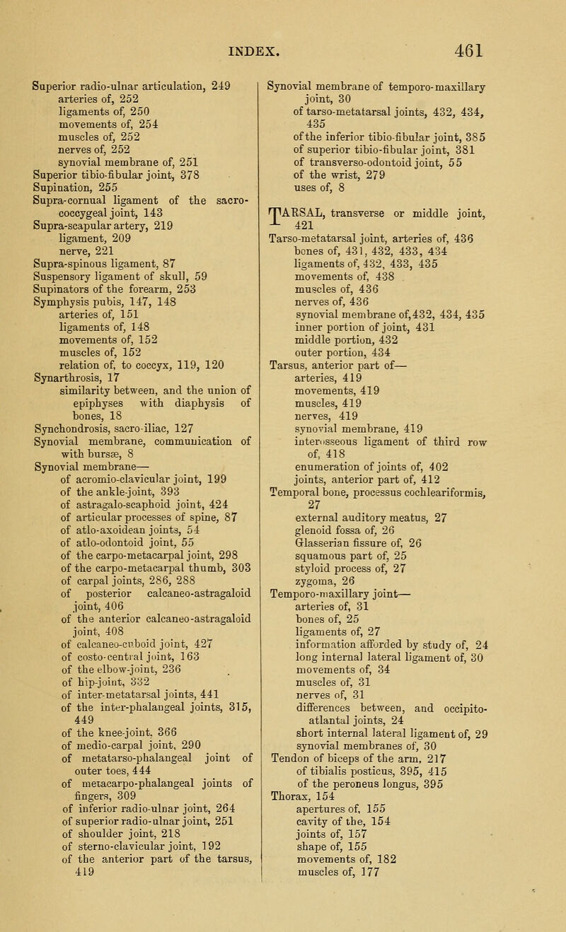 Superior radio-ulnar articulation, 249 arteries of, 252 ligaments of, 250 movements of, 254 muscles of, 252 nerves of, 252 synovial membrane of, 251 Superior tibio-fibular joint, 378 Supination, 255 Supra-cornual ligament of the sacro- coccygeal joint, 143 Supra-scapular artery, 219 ligament, 209 nerve, 221 Supra-spinous ligament, 87 Suspensory ligament of skull, 59 Supinators of the forearm, 253 Symphysis pubis, 147, 148 arteries of, 151 ligaments of, 148 movements of, 152 muscles of, 152 relation of, to coccyx, 119, 120 Synarthrosis, 17 similarity between, and the union of epiphyses with diaphysis of bones, 18 Synchondrosis, sacro-iliac, 127 Synovial membrane, communication of with bursse, 8 Synovial membrane— of acromio-clavicular joint, 199 of the ankle-joint, 393 of astragalo-scaphoid joint, 424 of articular processes of spine, 87 of atlo-axoidean joints, 54 of atlo-odontoid joint, 55 of the carpo-metacarpal joint, 298 of the carpo-metacarpal thumb, 303 of carpal joints, 286, 288 of posterior calcaneo-astragaloid joint, 406 of the anterior calcaneo-astragaloid joint, 408 of calcaneo-cii.boid joint, 427 of costo-cential jiiint, 163 of the elbow-joint, 236 of hip-joint, 332 of inter-metatarsal joints, 441 of the inter-phalangeal joints, 315, 449 of the knee-joint, 366 of medio-carpal joint, 290 of metatarso-phalangeal joint of outer toes, 444 of metacarpo-phalangeal joints of fingers, 309 of inferior radio-ulnar joint, 264 of superior radio-ulnar joint, 251 of shoulder joint, 218 of sterno-clavicular joint, 192 of the anterior part of the tarsus, 419 Synovial membrane of tempore-maxillary joint, 30 of tarso-metatarsal joints, 432, 434, 435 of the inferior tibio-fibular joint, 385 of superior tibio-fibular joint, 381 of transverso-odontoid joint, 55 of the wrist, 279 uses of, 8 n^AESAL, transverse or middle joint, -■- 421 Tarso-metatarsal joint, arteries of, 436 bones of, 431, 432, 433, 434 ligaments of, 432, 433, 435 movements of, 438 muscles of, 436 nerves of, 436 synovial membrane of,432, 434, 435 inner portion of joint, 431 middle portion, 432 outer portion, 434 Tarsus, anterior part of— arteries, 419 movements, 419 muscles, 419 nerves, 419 synovial membrane, 419 interosseous ligament of third row of, 418 enumeration of joints of, 402 joints, anterior part of, 412 Temporal bone, processus cochleariformis, 27 external auditory meatus, 27 glenoid fossa of, 26 Glasserian fissure of, 26 squamous part of, 25 styloid process of, 27 zygoma, 26 Temporo-niaxillary joint— arteries of, 31 bones of, 25 ligaments of, 27 information afforded by study of, 24 long interna] lateral ligament of, 30 movements of, 34 muscles of, 31 nerves of, 31 difierences between, and occipito- atlantal joints, 24 short internal lateral ligament of, 29 synovial membranes of, 30 Tendon of biceps of the arm, 217 of tibialis posticus, 395, 415 of the peroneus longus, 395 Thorax, 154 apertures of, 155 cavity of the, 154 joints of, 157 shape of, 155 movements of, 182 muscles of, 177