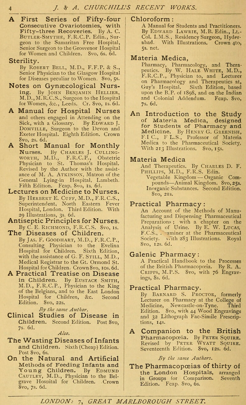 A First Series of Fifty-four Consecutive Ovariotomies, with Fifty-three Recoveries. By A. C. Butler-SmythE, F.R.C.P. Edin., Sur- geon to the Samaritan Free Hospital, Senior Surgeon to the Grosvenor Hospital for Women and Children. 8vo, 6s. 6d. Sterility. By Robert Bell, M.D., F.F.P. & S., Senior Physician to the Glasgow Hospital for Diseases peculiar to Women. 8vo, 5s. Notes on Gynaecological Nurs- ing. By John Benjamin Hellier, M.D.,M.'R.C.S., Surgeon to the Hospital for Women, &c., Leeds. Cr. 8vo, is. 6d. A Manual for Hospital Nurses and others engaged in Attending on the Sick, with a Glossaiy. By Edward J. DoMViLLE, Surgeon to the Devon and Exeter Hospital. Eighth Edition. Crown 8vo, 2s. 6d. A Short Manual for Monthly Nurses. By Charles J. Culling- WORTH, M.D., F.R.C.P., Obstetric Physician to St. Thomas's Hospital. Revised by the Author with the assist- ance of M. A. Atkinson, Matron of the General Lying-in Hospital, Lambeth. Fifth Edition. Fcap. 8vo, is. 6d. Lectures on Medicine to Nurses. By liERBERT E. Cuff, M.D., F.R.C.S., Superintendent, North Eastern Fever Hospital, London. Third Edition. With 29 Illustrations, 3s. 6d. Antiseptic Principles for Nurses. By C. E. Richmond, F.R.C.S. 8vo, is. The Diseases of Children. By JAS. F. Goodhart, M.D., F.R.C.P., Consulting Physician to the Evelina Hospital for Children. Sixth Edition, with the assistance of G. F. Still, M.D. , Medical Registrar to the Gt. Ormond St. Hospital for Children. Crown 8vo, los. 6d. A Practical Treatise on Disease in Children. By Eustace Smith, M.D., F.R.C.P., Physician to the King of the Belgians, and to the East London Hospital for Children, &c. Second Edition. 8vo, 22s. B}/ the same Author. Clinical Studies of Disease in Children. Second Edition. Post 8vo, 7s. 6d. Also. The Wasting Diseases of Infants and Children. Sixth (Cheap) Edition. Post 8vo, 6s. On the Natural and Artificial Methods of Feeding Infants and Young Children. By Edmund C.\utley, M.D., Physician to the Bel- grave Hospital for Children. Crown 8vo, 7s. 6d. Chloroform : A Manual for Students and Practitioners. By Edward Lawrie, M.B. Edin., Lt.- Col. LM.S., Residency Surgeon, Hyder- abad. With Illustrations. Crown 4to, 5s. net. Materia Medica, Pharmacy, Pharmacology, and Thera- peutics. By W. Hale White, M.D., F.R.C.P., Physician to, and Lecturer on Pharmacology and Therapeutics at, Guy's Hospital. Sixth Edition, based upon the B.P. of 1898, and on the Indian and Colonial Addendum. Fcap. 8vo, 7s. 6d. An Introduction to the Study of Materia Medica, designed for Students of Pharmacy and Medicine. By Henry G. Greenish, F.I C, F L.S., Professor of Materia Medica to the Pharmaceutical Society. With 213 Illustrations. 8vo, 15s. Materia Medica And Therapeutics. By Charles D. F. Phillips, M.D., F.R.S. Edin. Vegetable Kingdom — Organic Com- pounds—Animal Kingdom. 8vo, 25s. Inorganic Substances. Second Edition. 8vo, 2IS. Practical Pharmacy: An Account of the Methods of Manu- facturing and Dispensing Pharmaceutical Preparations ; with a chapter on the Analysis of Urine. By E. W. LuCAS, F.C.S., ^ 'aminer at the Pharmaceutical Society, v.'ith 283 Illustrations. Royal 8vo, I2S. 6d. Galenic Pharmacy: A Practical Handbook to the Processes of the British Pharmacopoeia. By R. A. CRiPrs, M.P.S. 8vo, with 76 Engrav- ings, 8s. 6d. Practical Pharmacy. By Barnard S. Proctor, formerly Lecturer on Pharmacy at the College of Medicine, Newcastle-on-Tyne, Third Edition. 8vo, with 44 Wood Engravings and 32 Lithograph Fac-Siniile Prescrip- tions, 14s. A Companion to the British Pharmacopoeia. By Peter Squire. Revised by Peter Wyatt Squire. Seventeenth Edition. 8vo, 12s. 6d. By the same Authors. The Pharmacopoeias of thirty of the London Hospitals, arranged in Groups for Comparison. Seventh Edition. Fcap. 8vo, 6s.