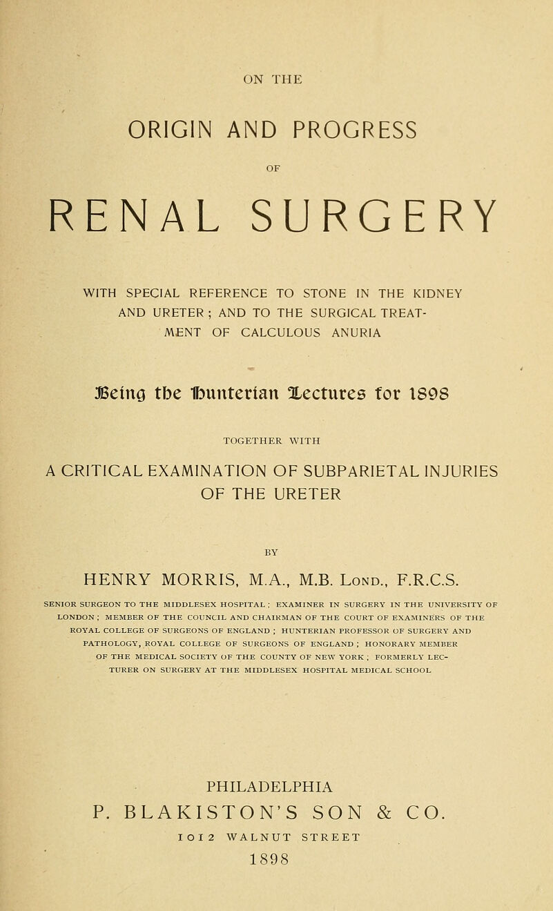 ON THE ORIGIN AND PROGRESS RENAL SURGERY WITH SPECIAL REFERENCE TO STONE IN THE KIDNEY AND URETER ; AND TO THE SURGICAL TREAT- MENT OF CALCULOUS ANURIA Being tbe Ibunterian Xectures for 1898 TOGETHER WITH A CRITICAL EXAMINATION OF SUBPARIETAL INJURIES OF THE URETER HENRY MORRIS, M.A., M.B. Lond., F.R.C.S. SENIOR SURGEON TO THE MIDDLESEX HOSPITAL ; EXAMINER IN SURGERY IN THE UNIVERSITY OF LONDON ; MEMBER OF THE COUNCIL AND CHAIRMAN OF THE COURT OF EXAMINERS OF THE ROYAL COLLEGE OF SURGEONS OF ENGLAND ; HUNTERIAN PROFESSOR OF SURGERY AND PATHOLOGY, ROYAL COLLEGE OF SURGEONS OF ENGLAND ; HONORARY MEMBER OF THE MEDICAL SOCIETY OF THE COUNTY OF NEW YORK ; FORMERLY LEC- TURER ON SURGERY AT THE MIDDLESEX HOSPITAL MEDICAL SCHOOL PHILADELPHIA P. BLAKISTON'S SON & CO, IOI2 WALNUT STREET 1898